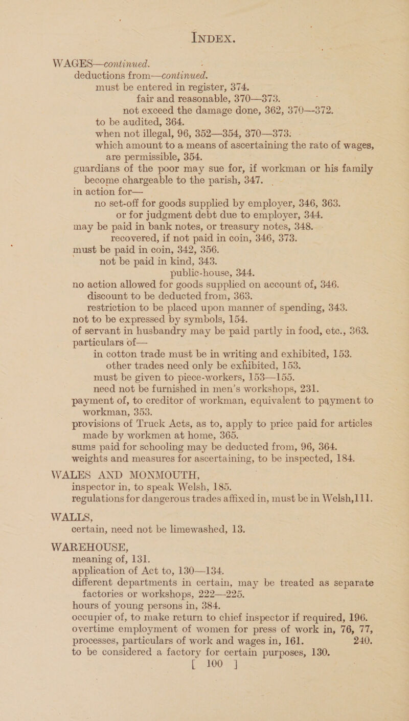 W AGES—continued. deductions fea -Gosslennan must be entered in register, 374. fair and reasonable, 370—373. not exceed the damage done, 362, 370—-372. to be audited, 364. when not illegal, 96, 352—354, 370—373. - which amount to a means of ascertaining the rate of wages, are permissible, 354. guardians of the poor may sue for, if workman or his family become chargeable to the parish, 347. in action for— no set-off for goods supplied by employer, 346, 363. or for judgment debt due to employer, 344. may be paid in bank notes, or treasury notes, 348. recovered, if not paid in coin, 346, 373. must be paid in coin, 342, 356. not be paid in kind, 343. public-house, 344. no action allowed for goods supplied on account of, 346. discount to be deducted from, 363. restriction to be placed upon manner of spending, 343. not to be expressed by symbols, 154. of servant in husbandry may be paid partly in food, etc., 363. particulars of— in cotton trade must be in writing and exhibited, 153. other trades need only be exhibited, 153. must be given to piece-workers, 153—155. need not be furnished in men’s workshops, 231. payment of, to creditor of workman, equivalent to payment to workman, 353. provisions of Truck Acts, as to, apply to price paid for articles made by workmen at home, 365. sums paid for schooling may be deducted from, 96, 364. weights and measures for ascertaining, to be inspected, 184. WALES AND MONMOUTH, inspector in, to speak Welsh, 185. regulations for dangerous trades affixed in, must be in Welsh,111. WALLS, certain, need not be limewashed, 13. WAREHOUSE, meaning of, 131. application of Act to, 130—134. different departments in certain, may be treated as separate factories or workshops, 222—225. hours of young persons in, 384. , occupier of, to make return to chief inspector if required, 196. overtime employment of women for press of work in, 76, 77, processes, particulars of work and wages in, 161. 240. to be considered a factory for certain purposes, 130. [, atOo