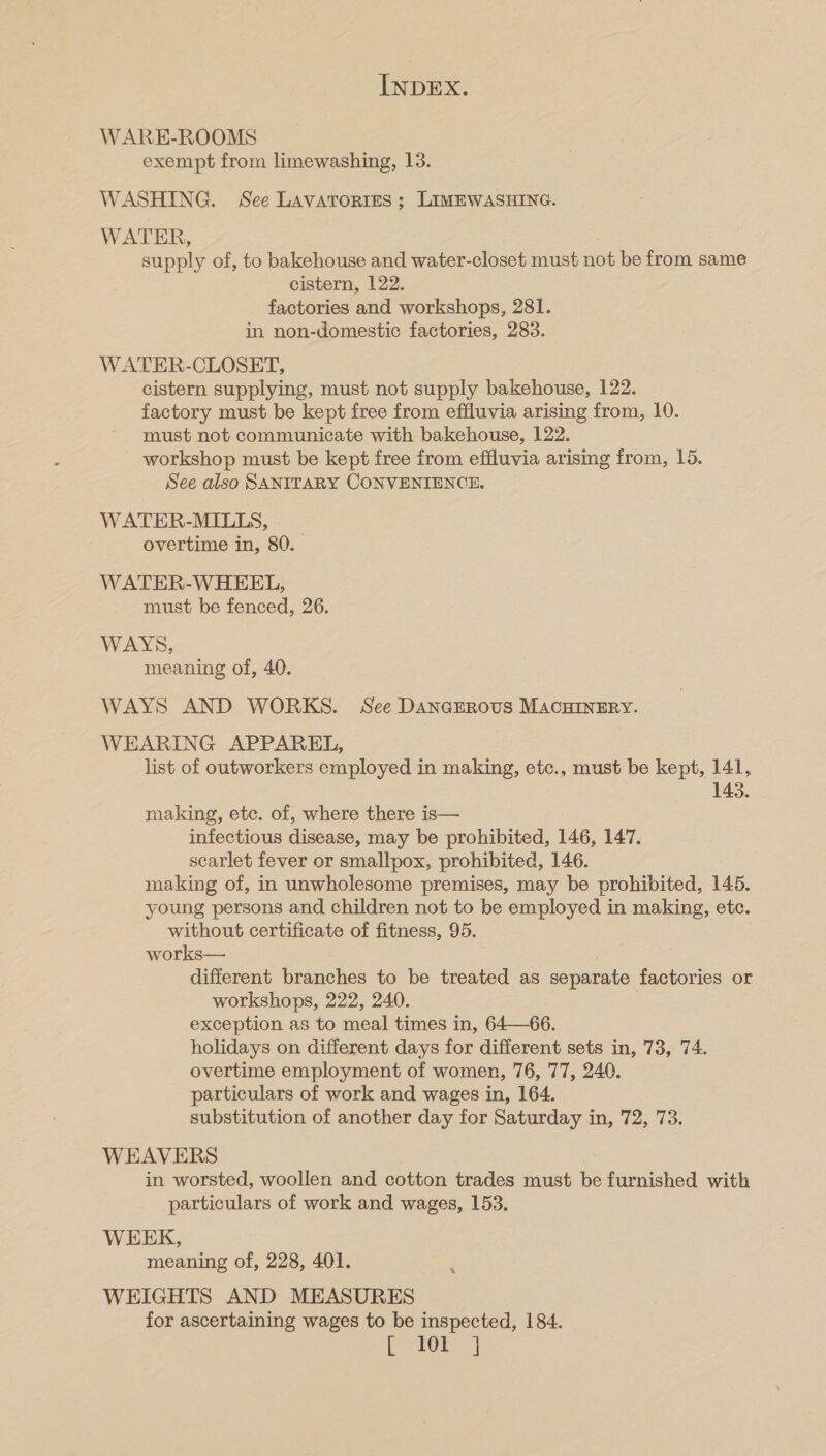 WARE-ROOMS exempt from limewashing, 13. WASHING. See Lavatrorres ; LIMEWASHING. WATER, supply of, to bakehouse and water-closet must not be from same cistern, 122. factories and workshops, 281. in non-domestic factories, 283. WATER-CLOSET, cistern supplying, must not supply bakehouse, 122. factory must be kept free from effluvia arising from, 10. must not communicate with bakehouse, 122. workshop must be kept free from effluvia arising from, 15. See also SANITARY CONVENIENCE. WATER-MILLIS, overtime in, 80. WATER-WHEEL, must be fenced, 26. WAYS, meaning of, 40. WAYS AND WORKS. See DANGEROUS MACHINERY. WEARING APPAREL, list of outworkers employed in making, etc., must be kept, 141, 143. making, etc. of, where there is— infectious disease, may be prohibited, 146, 147. scarlet fever or smallpox, prohibited, 146. making of, in unwholesome premises, may be prohibited, 145. young persons and children not to be employed in making, etc. without certificate of fitness, 95. works— | different branches to be treated as separate factories or workshops, 222, 240. exception as to meal times in, 64—66. holidays on different days for different sets in, 73, 74. overtime employment of women, 76, 77, 240. particulars of work and wages in, 164. substitution of another day for Saturday in, 72, 73. WEAVERS in worsted, woollen and cotton trades must be furnished with particulars of work and wages, 153. WEEK, meaning of, 228, 401. WEIGHTS AND MEASURES for ascertaining wages to be inspected, 184. ieee 5) aa Y