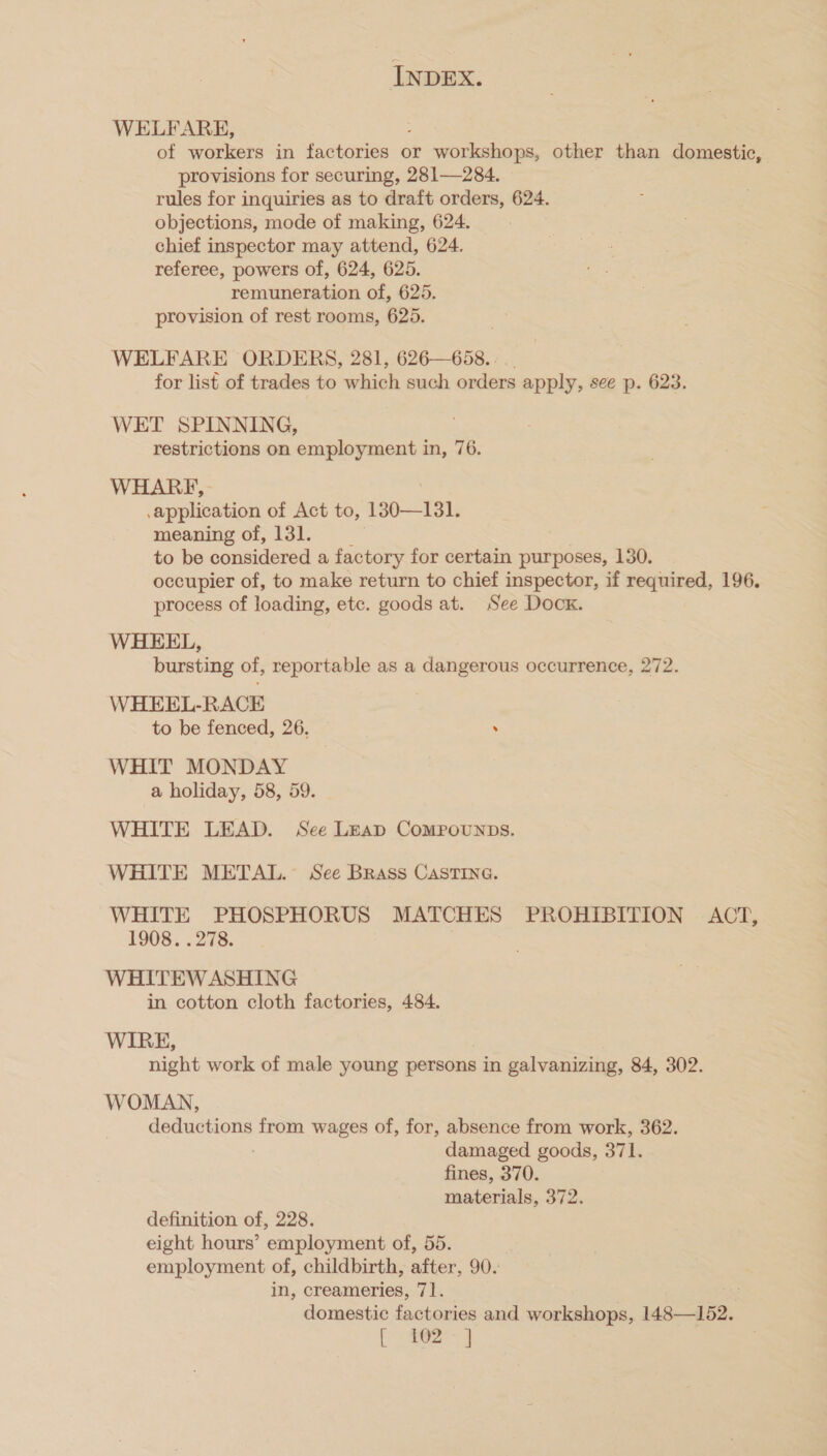 WELFARE, of workers in factories or workshops, other than domestic, provisions for securing, 281—284. rules for inquiries as to draft orders, 624. objections, mode of making, 624. chief inspector may attend, 624. referee, powers of, 624, 625. remuneration of, 625. provision of rest rooms, 625. WELFARE ORDERS, 281, 626—658. : for list of trades to which such orders apply, see p. 623. WET SPINNING, restrictions on employment in, 76. WHARF, application of Act to, 130—131. meaning of, 131. to be considered a factory for certain purposes, 130. occupier of, to make return to chief inspector, if required, 196. process of loading, etc. goods at. See Dock. WHEEL, bursting of, reportable as a dangerous occurrence, 272. WHEEL-RACE to be fenced, 26. . WHIT MONDAY a holiday, 58, 59. WHITE LEAD. See LEAD CoMPOUNDS. WHITE METAL. See Brass CastTIna. WHITE PHOSPHORUS MATCHES PROHIBITION ACT, 1908. . 278. WHITEW ASHING in cotton cloth factories, 484. WIRE, night work of male young persons in galvanizing, 84, 302. WOMAN, deductions from wages of, for, absence from work, 362. damaged goods, 371. fines, 370. materials, 372. definition of, 228. eight hours’ employment of, 55. employment of, childbirth, after, 90. in, creameries, 71. domestic factories and workshops, 148—152. [ee