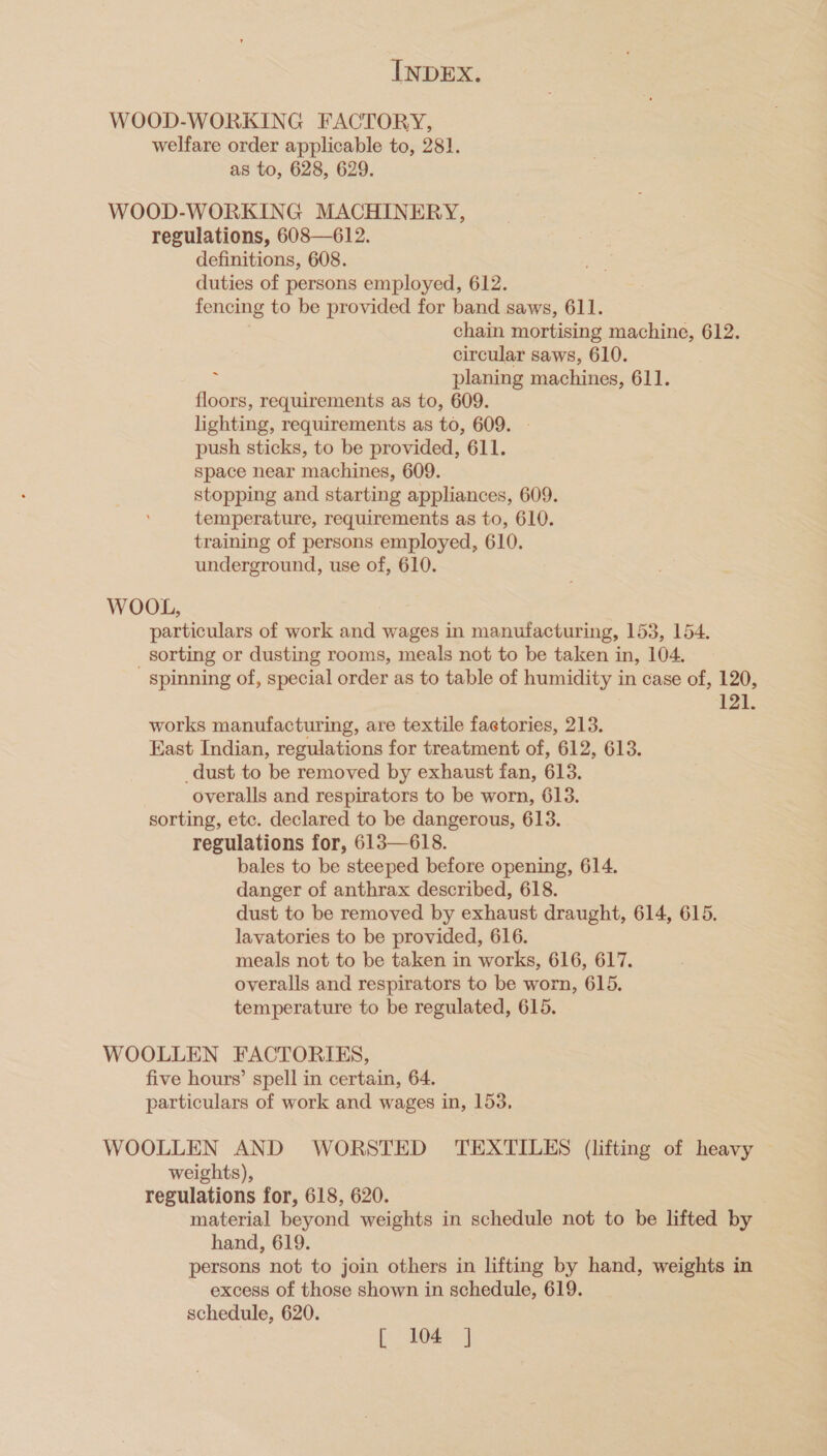 WOOD-WORKING FACTORY, welfare order applicable to, 281. as to, 628, 629. WOOD-WORKING MACHINERY, regulations, 608—612. definitions, 608. duties of persons employed, 612. fencing to be provided for band saws, 611. chain mortising machine, 612. circular saws, 610. : planing machines, 611. floors, requirements as to, 609. lighting, requirements as to, 609. push sticks, to be provided, 611. space near machines, 609. stopping and starting appliances, 609. temperature, requirements as to, 610. training of persons employed, 610. underground, use of, 610. WOOL, particulars of work and wages in manufacturing, 153, 154. sorting or dusting rooms, meals not to be taken in, 104. ' spinning of, special order as to table of humidity in case of, 120, 121. works manufacturing, are textile factories, 213. East Indian, regulations for treatment of, 612, 613. dust to be removed by exhaust fan, 613. overalls and respirators to be worn, 613. sorting, etc. declared to be dangerous, 613. regulations for, 613—618. bales to be steeped before opening, 614. danger of anthrax described, 618. dust to be removed by exhaust draught, 614, 615. lavatories to be provided, 616. meals not to be taken in works, 616, 617. overalls and respirators to be worn, 615. temperature to be regulated, 615. WOOLLEN FACTORIES, five hours’ spell in certain, 64. particulars of work and wages in, 153, WOOLLEN AND WORSTED TEXTILES (lifting of heavy weights), regulations for, 618, 620. material beyond weights in schedule not to be lifted by hand, 619. persons not to join others in lifting by hand, weights in excess of those shown in schedule, 619. schedule, 620. [ 104 ]