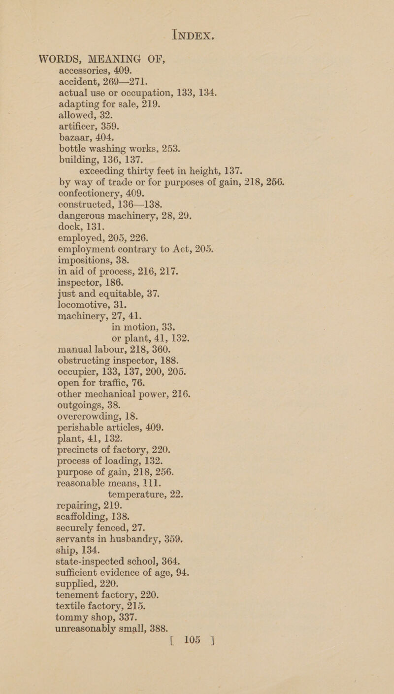 WORDS, MEANING OF, accessories, 409. accident, 269—271. actual use or occupation, 133, 134. adapting for sale, 219. allowed, 32. artificer, 359. bazaar, 404. bottle washing works, 253. building, 136, 137. exceeding thirty feet in height, 137. by way of trade or for purposes of gain, 218, 256. confectionery, 409. constructed, 136—138. dangerous machinery, 28, 29. dock, 131. employed, 205, 226. employment contrary to Act, 205. impositions, 38. in aid of process, 216, 217. inspector, 186. just and equitable, 37. locomotive, 31. machinery, 27, 41. in motion, 33. or plant, 41, 132. manual labour, 218, 360. obstructing inspector, 188. occupier, 133, 137, 200, 205. open for traffic, 76. other mechanicai power, 216. outgoings, 38. overcrowding, 18. perishable articles, 409. plant, 41, 132. precincts of factory, 220. process of loading, 132. purpose of gain, 218, 256. reasonable means, 111. temperature, 22. repairing, 219. scaffolding, 138. securely fenced, 27. servants in husbandry, 359. ship, 134. state-inspected school, 364. sufficient evidence of age, 94. supplied, 220. tenement factory, 220. textile factory, 215. tommy shop, 337. unreasonably small, 388. E05: