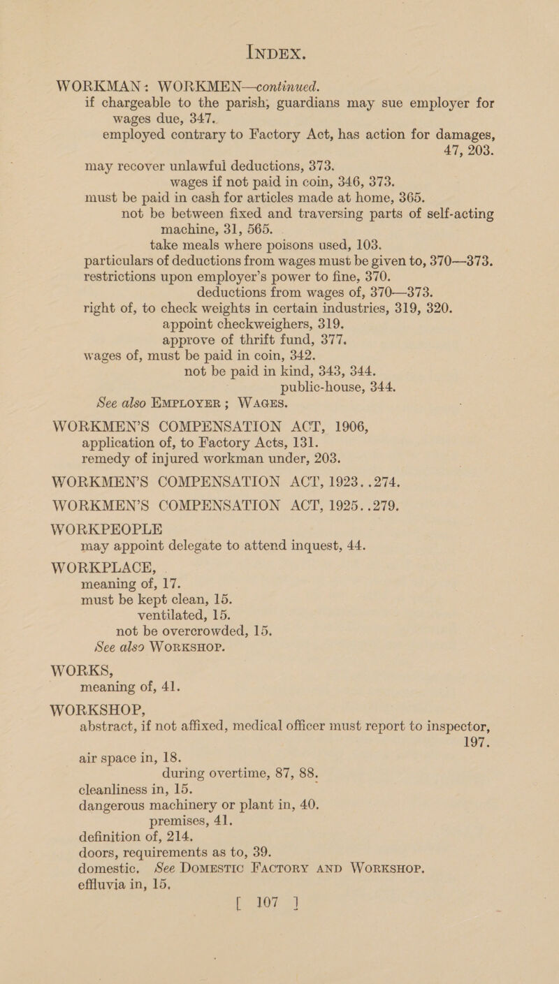 WORKMAN: WORKMEN—continued. if chargeable to the parish, guardians may sue employer for wages due, 347. employed contrary to Factory Act, has action for damages, 47, 203. may recover unlawful deductions, 373. wages if not paid in coin, 346, 373. must be paid in cash for articles made at home, 365. not be between fixed and traversing parts of self-acting machine, 31, 565. . take meals where poisons used, 103. particulars of deductions from wages must be given to, 370—373. restrictions upon employer’s power to fine, 370. deductions from wages of, 370—373. right of, to check weights in certain industries, 319, 320. appoint checkweighers, 319. approve of thrift fund, 377, wages of, must be paid in coin, 342. not be paid in kind, 343, 344. public-house, 344. See also EMPLOYER ; WAGES. WORKMEN’S COMPENSATION ACT, 1906, application of, to Factory Acts, 131. remedy of injured workman under, 203. WORKMEN’S COMPENSATION ACT, 1923. .274. WORKMEN’S COMPENSATION ACT, 1925. .279. WORKPEOPLE may appoint delegate to attend inquest, 44. WORKPLACE, | meaning of, 17. must be kept clean, 15. ventilated, 15. not be overcrowded, 15. See also WORKSHOP. WORKS, meaning of, 41. WORKSHOP, abstract, if not affixed, medical officer must report to inspector, 197. air space in, 18. during overtime, 87, 88. cleanliness in, 15. J dangerous machinery or plant in, 40. premises, 41. definition of, 214, doors, requirements as to, 39. domestic, See Domestic FactoRY AND WORKSHOP. effluvia in, 15, Lo 4d