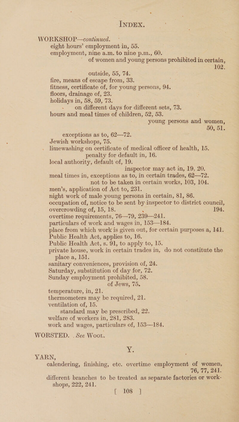 WORKSHOP—continued. eight hours’ employment in, 5d. employment, nine a.m. to nine p.m., 60. of women and young persons prohibited in certain, 102. outside, 55, 74. fire, means of escape from, 33. fitness, certificate of, for young persons, 94. floors, drainage of, 23. holidays in, 58, 59, 73. ~ on different days for different sets, 73. hours and meal times of children, 52, 53. young persons and women, 50, 51. exceptions as to, 62—72. Jewish workshops, 75. limewashing on certificate of medical officer of health, 15. penalty for default in, 16. local authority, default of, 19. inspector may-act in, 19, 20. meal times in, exceptions as to, in certain trades, 62—72. not to be taken in certain works, 103, 104. men’s, application of Act to, 231. night work of male young persons in certain, 81, 86. occupation of, notice to be sent by inspector to district council, overcrowding of, 15, 18. 194, overtime requirements, 76-—79, 239—241. particulars of work and wages in, 153—184. place from which work is given out, for certain purposes a, 141. Public Health Act, applies to, 16. Public Health Act, s. 91, to apply to, 15. private house, work in certain trades in, do not constitute the place a, 151. sanitary conveniences, provision of, 24. Saturday, substitution of day for, 72. Sunday employment prohibited, 58. of Jews, 75. temperature, in, 21. thermometers may be required, 21. ventilation of, 15. standard may be prescribed, 22. welfare of workers in, 281, 283. work and wages, particulars of, 153-—184. WORSTED. . See Woot. x. YARN, calendering, finishing, etc. overtime employment of women, 16, 77, 241. different branches to be treated as separate factories or work- shops, 222, 241. | bes: &lt;j