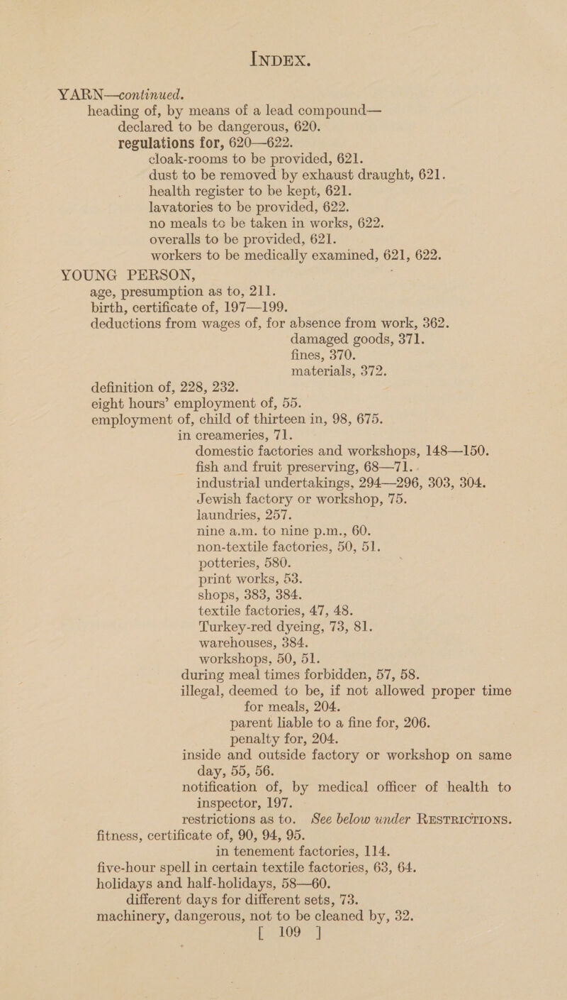 YARN—continued. heading of, by means of a lead compound— declared to be dangerous, 620. regulations for, 620—622. cloak-rooms to be provided, 621. dust to be removed by exhaust draught, 621. health register to be kept, 621. lavatories to be provided, 622. no meals te be taken in works, 622. overalls to be provided, 621. workers to be medically examined, 621, 622. YOUNG PERSON, age, presumption as to, 211. birth, certificate of, 197—199. deductions from wages of, for absence from work, 362. damaged goods, 371. fines, 370. ? materials, 372. definition of, 228, 232. eight hours’ employment of, 55. employment of, child of thirteen in, 98, 675. in creameries, 71. domestic factories and workshops, 148—150. fish and fruit preserving, 68—71. industrial undertakings, 294—296, 303, 304. Jewish factory or workshop, 75. laundries, 257. nine a.m. to nine p.m., 60. non-textile factories, 50, 51. potteries, 580. print works, 53. shops, 383, 384. textile factories, 47, 48. Turkey-red dyeing, 73, 81. warehouses, 384. workshops, 50, 51. during meal times forbidden, 57, 58. illegal, deemed to be, if not allowed proper time for meals, 204. parent liable to a fine for, 206. penalty for, 204. inside and outside factory or workshop on same day, 55, 56. notification of, by medical officer of health to inspector, 197. restrictions as to. See below wnder RESTRICTIONS. fitness, certificate of, 90, 94, 95. in tenement factories, 114. five-hour spell in certain textile factories, 63, 64. holidays and half-holidays, 58—60. different days for different sets, 73. machinery, dangerous, not to be cleaned by, 32. te hOGa |