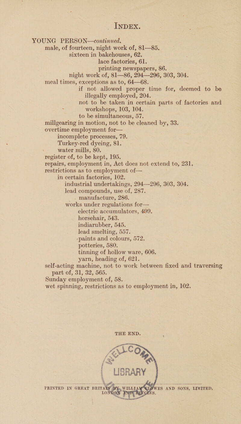 YOUNG PERSON—continued. male, of fourteen, night work of, 81—85. sixteen in bakehouses, 62. lace factories, 61. printing newspapers, 86. night work of, 81—86, 294—296, 303, 304. meal times, exceptions as to, 64—68. if not allowed proper time for, deemed to be illegally employed, 204. — not to be taken in certain parts of factories and : workshops, 103, 104. — to be simultaneous, 57. millgearing in motion, not to be cleaned by, 33. overtime employment for— incomplete processes, 79. Turkey-red dyeing, 81, water mills, 80. register of, to be kept, 195. repairs, employment in, Act does not extend to, 231. restrictions as to employment of— in certain factories, 102. industrial undertakings, 294—296, 303, 304. lead compounds, use of, 287. . manufacture, 286. works under regulations for— electric accumulators, 499, horsehair, 543. indiarubber, 545. lead smelting, 557. -paints and colours, 572. potteries, 580. tinning of hollow ware, 606. yarn, heading of, 621. self-acting machine, not to work between fixed and traversing part of, 31, 32, 565. Sunday employment of, 58. wet spinning, restrictions as to employment in, 102.     ES AND SONS, LIMITED, ne PRINTED IN GREAT BRITA WILLI LO} ; Re,