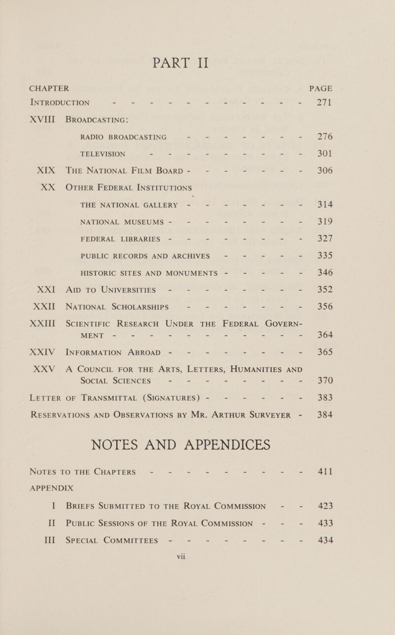 Pr ti CHAPTER INTRODUCTION : . 2 = . 2 # a : XVIII BROADCASTING: RADIO BROADCASTING 2 te 7 : = TELEVISION “ 4 a a e fi = XIX THE NATIONAL FILM BOARD - XX OTHER FEDERAL INSTITUTIONS THE NATIONAL GALLERY ee a a eee NATIONAL MUSEUMS -= -° = = = = FEDERAL LIBRARIES - - - - -. = PUBLIC RECORDS AND ARCHIVES = = - HISTORIC SITES AND MONUMENTS XXI AID TO UNIVERSITIES’ - = = - - - XXII NATIONAL SCHOLARSHIPS a - 5 2 z MONE 20 a eS ee ee oe XXIV INFORMATION ABROAD - - &lt; = =: z SOCIAL SCIENCES = = 2 - E &gt; LETTER OF TRANSMITTAL (SIGNATURES) - - -~ - NOTES AND APPENDICES NOTES TO THE CHAPTERS APPENDIX I BrieFs SUBMITTED TO THE ROYAL COMMISSION II PuBLIc SESSIONS OF THE ROYAL COMMISSION - III SPECIAL COMMITTEES - “ Z oe w = Vil PAGE 271 276 301 306 314 319 Sat 339 346 a2 356 364 365 370 383 384 411 423 433 434