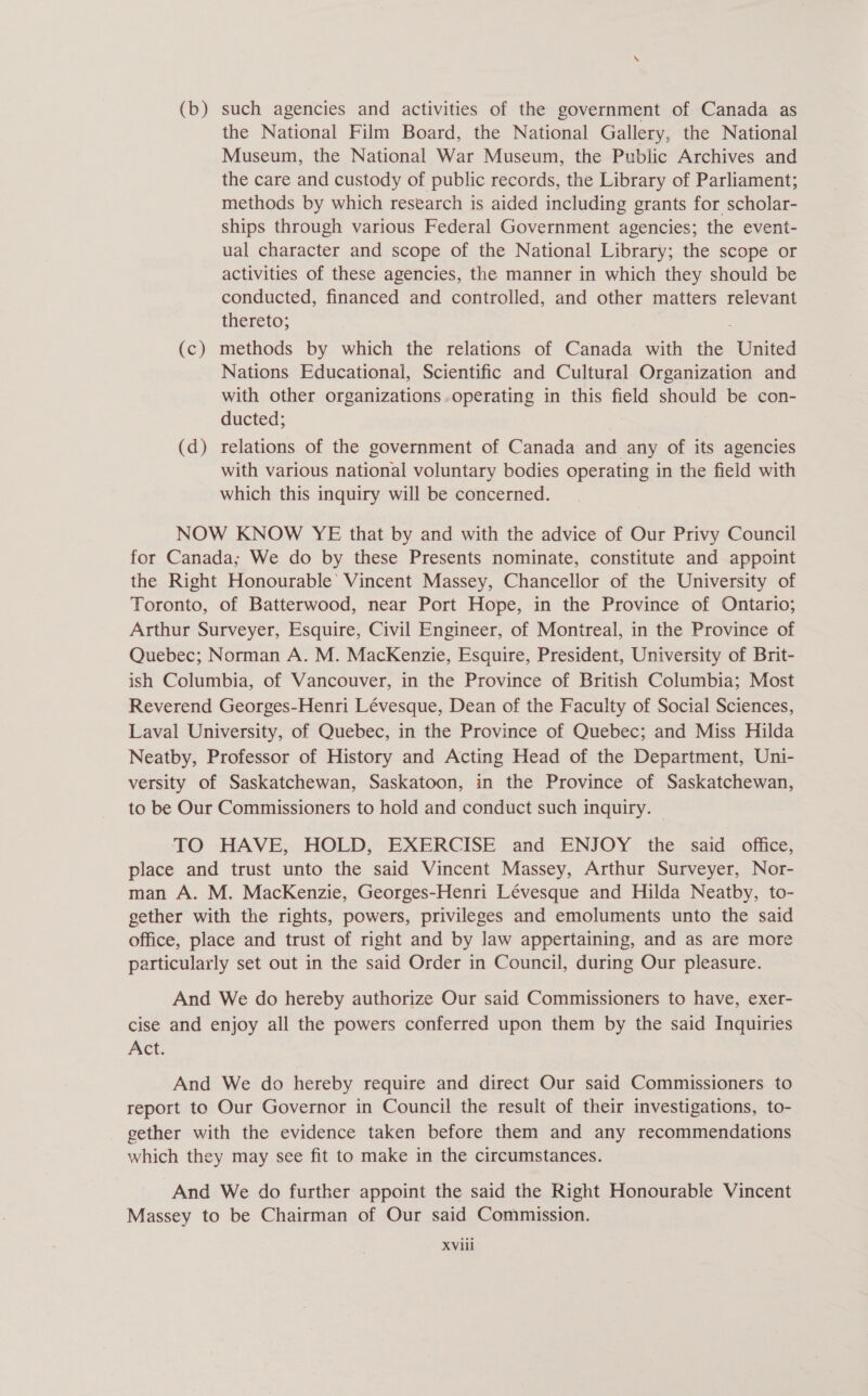 (b) such agencies and activities of the government of Canada as the National Film Board, the National Gallery, the National Museum, the National War Museum, the Public Archives and the care and custody of public records, the Library of Parliament; methods by which research is aided including grants for scholar- ships through various Federal Government agencies; the event- ual character and scope of the National Library; the scope or activities of these agencies, the manner in which they should be conducted, financed and controlled, and other matters relevant thereto; (c) methods by which the relations of Canada with the United Nations Educational, Scientific and Cultural Organization and with other organizations operating in this field should be con- ducted; (d) relations of the government of Canada and any of its agencies with various national voluntary bodies operating in the field with which this inquiry will be concerned. NOW KNOW YE that by and with the advice of Our Privy Council for Canada; We do by these Presents nominate, constitute and appoint the Right Honourable’ Vincent Massey, Chancellor of the University of Toronto, of Batterwood, near Port Hope, in the Province of Ontario; Arthur Surveyer, Esquire, Civil Engineer, of Montreal, in the Province of Quebec; Norman A. M. MacKenzie, Esquire, President, University of Brit- ish Columbia, of Vancouver, in the Province of British Columbia; Most Reverend Georges-Henri Lévesque, Dean of the Faculty of Social Sciences, Laval University, of Quebec, in the Province of Quebec; and Miss Hilda Neatby, Professor of History and Acting Head of the Department, Uni- versity of Saskatchewan, Saskatoon, in the Province of Saskatchewan, to be Our Commissioners to hold and conduct such inquiry. TO HAVE, HOLD, EXERCISE and ENJOY the said office, place and trust unto the said Vincent Massey, Arthur Surveyer, Nor- man A. M. MacKenzie, Georges-Henri Lévesque and Hilda Neatby, to- gether with the rights, powers, privileges and emoluments unto the said office, place and trust of right and by Jaw appertaining, and as are more particularly set out in the said Order in Council, during Our pleasure. And We do hereby authorize Our said Commissioners to have, exer- cise and enjoy all the powers conferred upon them by the said Inquiries Act. And We do hereby require and direct Our said Commissioners to report to Our Governor in Council the result of their investigations, to- gether with the evidence taken before them and any recommendations which they may see fit to make in the circumstances. And We do further appoint the said the Right Honourable Vincent Massey to be Chairman of Our said Commission.