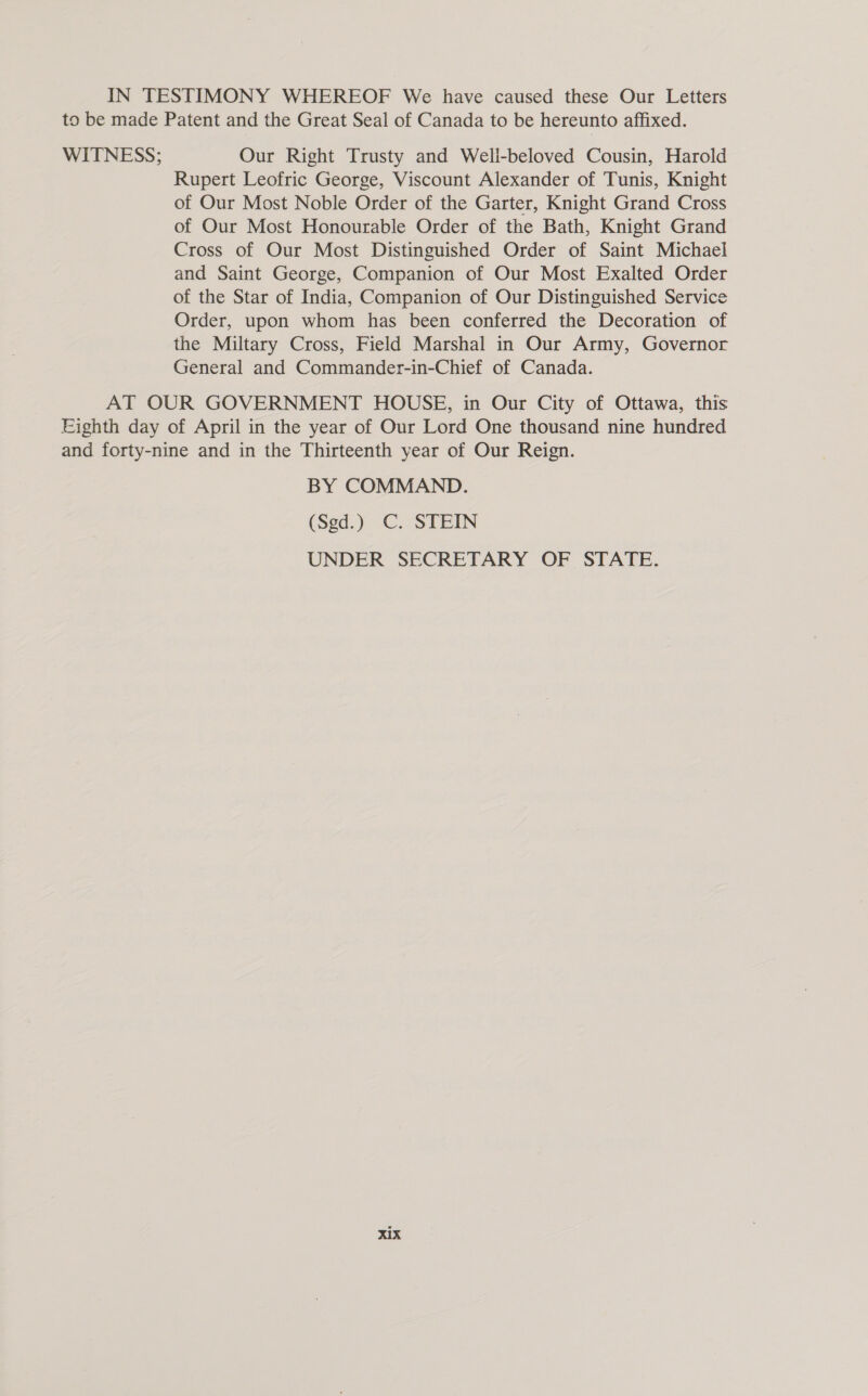 IN TESTIMONY WHEREOF We have caused these Our Letters to be made Patent and the Great Seal of Canada to be hereunto affixed. WITNESS; Our Right Trusty and Well-beloved Cousin, Harold Rupert Leofric George, Viscount Alexander of Tunis, Knight of Our Most Noble Order of the Garter, Knight Grand Cross of Our Most Honourable Order of the Bath, Knight Grand Cross of Our Most Distinguished Order of Saint Michael and Saint George, Companion of Our Most Exalted Order of the Star of India, Companion of Our Distinguished Service Order, upon whom has been conferred the Decoration of the Miltary Cross, Field Marshal in Our Army, Governor General and Commander-in-Chief of Canada. AT OUR GOVERNMENT HOUSE, in Our City of Ottawa, this Eighth day of April in the year of Our Lord One thousand nine hundred and forty-nine and in the Thirteenth year of Our Reign. BY COMMAND. (Sed.) C. STEIN UNDER SECRETARY OF STATE.