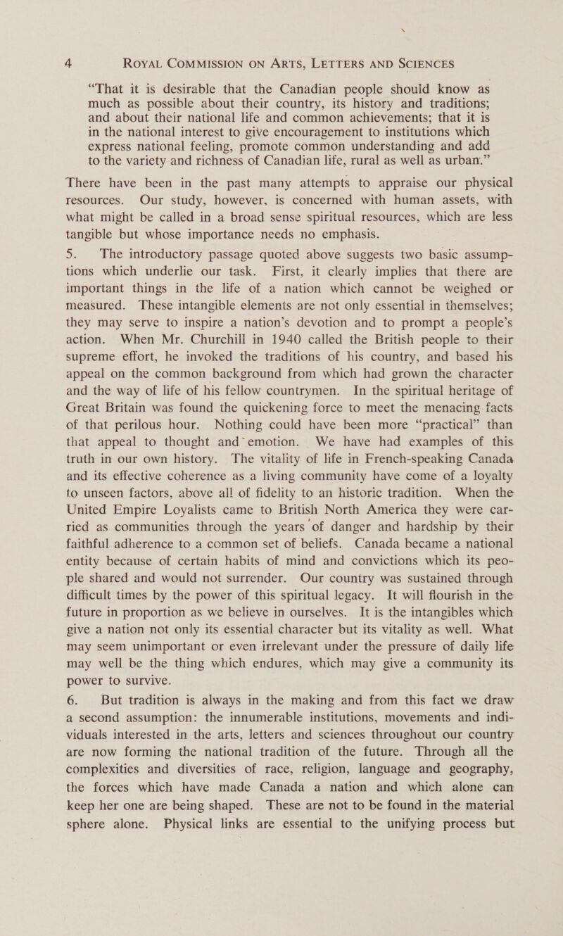 “That it is desirable that the Canadian people shouid know as much as possible about their country, its history and traditions; and about their national life and common achievements; that it is in the national interest to give encouragement to institutions which express national feeling, promote common understanding and add to the variety and richness of Canadian life, rural as well as urban.” There have been in the past many attempts to appraise our physical resources. Our study, however, is concerned with human assets, with what might be called in a broad sense spiritual resources, which are less tangible but whose importance needs no emphasis. 5. The introductory passage quoted above suggests two basic assump- tions which underlie our task. First, it clearly implies that there are important things in the life of a nation which cannot be weighed or measured. These intangible elements are not only essential in themselves; they may serve to inspire a nation’s devotion and to prompt a people’s action. When Mr. Churchill in 1940 called the British people to their supreme effort, he invoked the traditions of his country, and based his appeal on the common background from which had grown the character and the way of life of his fellow countrymen. In the spiritual heritage of Great Britain was found the quickening force to meet the menacing facts. of that perilous hour. Nothing could have been more “practical” than that appeal to thought and° emotion. We have had examples of this truth in our own history. The vitality of life in French-speaking Canada and its effective coherence as a living community have come of a loyalty to unseen factors, above all of fidelity to an historic tradition. When the United Empire Loyalists came to British North America they were car- ried as communities through the years of danger and hardship by their faithful adherence to a common set of beliefs. Canada became a national entity because of certain habits of mind and convictions which its peo- ple shared and would not surrender. Our country was sustained through difficult times by the power of this spiritual legacy. It will flourish in the future in proportion as we believe in ourselves. It is the intangibles which give a nation not only its essential character but its vitality as well. What may seem unimportant or even irrelevant under the pressure of daily life may well be the thing which endures, which may give a community its. power to survive. 6. But tradition is always in the making and from this fact we draw a second assumption: the innumerable institutions, movements and indi- viduals interested in the arts, letters and sciences throughout our country are now forming the national tradition of the future. Through all the complexities and diversities of race, religion, language and geography, the forces which have made Canada a nation and which alone can keep her one are being shaped. These are not to be found in the material sphere alone. Physical links are essential to the unifying process but