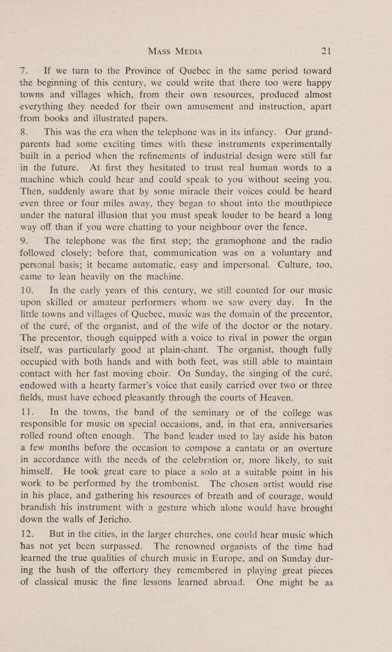 7. If we turn to the Province of Quebec in the same period toward the beginning of this century, we could write that there too were happy towns and villages which, from their own resources, produced almost everything they needed for their own amusement and instruction, apart from books and illustrated papers. 8. This was the era when the telephone was in its infancy. Our grand- parents had some exciting times with these instruments experimentally built in a period when the refinements of industrial design were still far in the future. At first they hesitated to trust real human words to a machine which could hear and could speak to you without seeing you. Then, suddenly aware that by some miracle their voices could be heard even three or four miles away, they began to shout into the mouthpiece under the natural illusion that you must speak louder to be heard a long way off than if you were chatting to your neighbour over the fence. 9. The telephone was the first step; the gramophone and the radio followed closely; before that, communication was on a voluntary and personal basis; it became automatic, easy and impersonal. Culture, too, came to lean heavily on the machine. 10. In the early years of this century, we still counted for our music upon skilled. or amateur performers whom we saw every day. In the little towns and villages of Quebec, music was the domain of the precentor, of the curé, of the organist, and of the wife of the doctor or the notary. The precentor, though equipped with a voice to rival in power the organ itself, was particularly good at plain-chant. The organist, though fully occupied with both hands and with both feet, was still able to maintain contact with her fast moving choir. On Sunday, the singing of the curé, endowed with a hearty farmer’s voice that easily carried over two or three fields, must have echoed pleasantly through the courts of Heaven. 11. In the towns, the band of the seminary or of the college was responsible for music on special occasions, and, in that era, anniversaries rolled round often enough. The band leader used to lay aside his baton a few months before the occasion to compose a cantata or an overture in accordance with the needs of the celebration or, more likely, to suit himself. He took great care to place a solo at a suitable point in his work to be performed by the trombonist. The chosen artist would rise in his place, and gathering his resources of breath and of courage, would brandish his instrument with a gesture which alone would have brought down the walls of Jericho. 12. But in the cities, in the larger churches, one could hear music which has not yet been surpassed. The renowned organists of the time had learned the true qualities of church music in Europe, and on Sunday dur- ing the hush of the offertory they remembered in playing great pieces of classical music the fine lessons learned abroad. One might be as