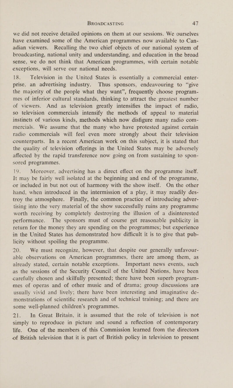 we did not receive detailed opinions on them at our sessions. We ourselves have examined some of the American programmes now available to Can- adian viewers. Recalling the two chief objects of our national system of broadcasting, national unity and understanding, and education in the broad sense, we do not think that American programmes, with certain notable exceptions, will serve our national needs. 18. Television in the United States is essentially a commercial enter- prise, an advertising industry. Thus sponsors, endeavouring to “give the majority of the people what they want’, frequently choose program- mes of inferior cultural standards, thinking to attract the greatest number of viewers. And as television greatly intensifies the impact of radio, so television commercials intensify the methods of appeal to material instincts of various kinds, methods which now disfigure many radio com- mercials. We assume that the many who have protested against certain radio commercials will feel even more strongly about their television counterparts. In a recent American work on this subject, it is stated that the quality of television offerings in the United States may be adversely affected by the rapid transference now going on from sustaining to spon- sored programmes. 19. Moreover, advertising has a direct effect on the programme itself. It may be fairly well isolated at the beginning and end of the programme, or included in but not out of harmony with the show itself. On the other hand, when introduced in the intermission of a play, it may readily des- troy the atmosphere. Finally, the common practice of introducing adver- tising into the very material of the show successfully ruins any programme worth receiving by completely destroying the illusion of a disinterested performance. The sponsors must of course get reasonable publicity in return for the money they are spending on the programmes; but experience in the United States has demonstrated how difficult it is to give that pub- licity without spoiling the programme. 20. We must recognize, however, that despite our generally unfavour- able observations on American programmes, there are among them, as already stated, certain notable exceptions. Important news events, such as the sessions of the Security Council of the United Nations, have been carefully chosen and skilfully presented; there have been superb program- mes of operas and of other music and of drama; group discussions are usually vivid and lively; there have been interesting and imaginative de- monstrations of scientific research and of technical training; and there are some well-planned children’s programmes. 21. In Great Britain, it is assumed that the role of television is not simply to reproduce in picture and sound a reflection of contemporary life. One of the members of this Commission learned from the directors of British television that it is part of British policy in television to present