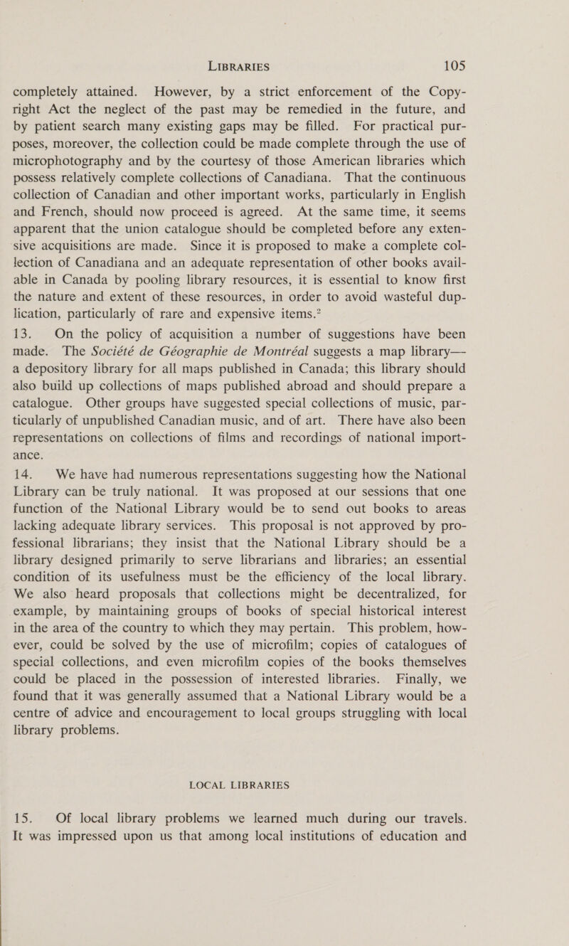 completely attained. However, by a strict enforcement of the Copy- right Act the neglect of the past may be remedied in the future, and by patient search many existing gaps may be filled. For practical pur- poses, moreover, the collection could be made complete through the use of microphotography and by the courtesy of those American libraries which possess relatively complete collections of Canadiana. That the continuous collection of Canadian and other important works, particularly in English and French, should now proceed is agreed. At the same time, it seems apparent that the union catalogue should be completed before any exten- ‘sive acquisitions are made. Since it is proposed to make a complete col- lection of Canadiana and an adequate representation of other books avail- able in Canada by pooling library resources, it is essential to know first the nature and extent of these resources, in order to avoid wasteful dup- lication, particularly of rare and expensive items.” 13. On the policy of acquisition a number of suggestions have been made. The Société de Géographie de Montréal suggests a map library— a depository library for all maps published in Canada; this library should also build up collections of maps published abroad and should prepare a catalogue. Other groups have suggested special collections of music, par- ticularly of unpublished Canadian music, and of art. There have also been representations on collections of films and recordings of national import- ance. 14. We have had numerous representations suggesting how the National Library can be truly national. It was proposed at our sessions that one function of the National Library would be to send out books to areas lacking adequate library services. This proposal is not approved by pro- fessional librarians; they insist that the National Library should be a library designed primarily to serve librarians and libraries; an essential condition of its usefulness must be the efficiency of the local library. We also heard proposals that collections might be decentralized, for example, by maintaining groups of books of special historical interest in the area of the country to which they may pertain. This problem, how- ever, could be solved by the use of microfilm; copies of catalogues of special collections, and even microfilm copies of the books themselves could be placed in the possession of interested libraries. Finally, we found that it was generally assumed that a National Library would be a centre of advice and encouragement to local groups struggling with local library problems. LOCAL LIBRARIES 15. Of local library problems we learned much during our travels. It was impressed upon us that among local institutions of education and