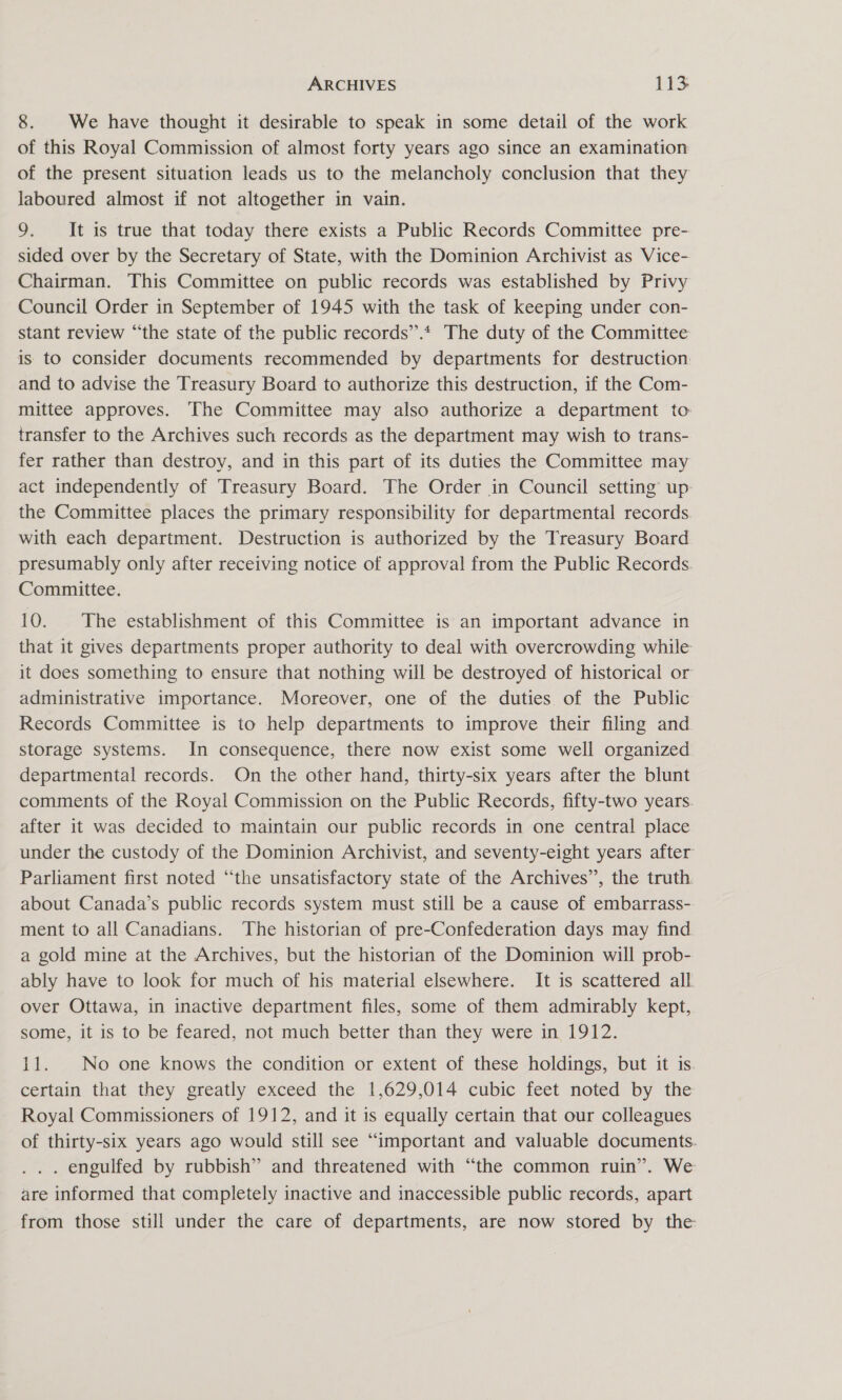 8. We have thought it desirable to speak in some detail of the work of this Royal Commission of almost forty years ago since an examination of the present situation leads us to the melancholy conclusion that they Jaboured almost if not altogether in vain. 9. It is true that today there exists a Public Records Committee pre- sided over by the Secretary of State, with the Dominion Archivist as Vice- Chairman. This Committee on public records was established by Privy Council Order in September of 1945 with the task of keeping under con- stant review “the state of the public records”’.* The duty of the Committee is to consider documents recommended by departments for destruction: and to advise the Treasury Board to authorize this destruction, if the Com- mittee approves. The Committee may also authorize a department to transfer to the Archives such records as the department may wish to trans- fer rather than destroy, and in this part of its duties the Committee may act independently of Treasury Board. The Order in Council setting up: the Committee places the primary responsibility for departmental records with each department. Destruction is authorized by the Treasury Board presumably only after receiving notice of approval from the Public Records. Committee. 10. The establishment of this Committee is an important advance in that it gives departments proper authority to deal with overcrowding while it does something to ensure that nothing will be destroyed of historical or administrative importance. Moreover, one of the duties of the Public Records Committee is to help departments to improve their filing and storage systems. In consequence, there now exist some well organized departmental records. On the other hand, thirty-six years after the blunt comments of the Royal Commission on the Public Records, fifty-two years after it was decided to maintain our public records in one central place under the custody of the Dominion Archivist, and seventy-eight years after Parliament first noted “the unsatisfactory state of the Archives’, the truth. about Canada’s public records system must still be a cause of embarrass- ment to all Canadians. The historian of pre-Confederation days may find. a gold mine at the Archives, but the historian of the Dominion will prob- ably have to look for much of his material elsewhere. It is scattered all over Ottawa, in inactive department files, some of them admirably kept, some, it 1s to be feared, not much better than they were in 1912. 11. No one knows the condition or extent of these holdings, but it is. certain that they greatly exceed the 1,629,014 cubic feet noted by the Royal Commissioners of 1912, and it is equally certain that our colleagues of thirty-six years ago would still see “important and valuable documents. . engulfed by rubbish” and threatened with “the common ruin”. We are informed that completely inactive and inaccessible public records, apart from those still under the care of departments, are now stored by the: