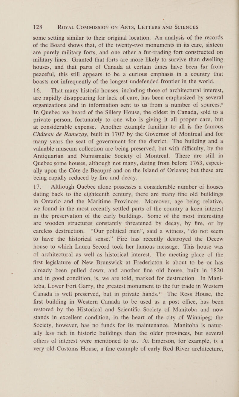 \ 128 RoyAL COMMISSION ON ARTS, LETTERS AND SCIENCES some setting similar to their original location. An analysis of the records of the Board shows that, of the twenty-two monuments in its care, sixteen are purely military forts, and one other a fur-trading fort constructed on military lines. Granted that forts are more likely to survive than dwelling houses, and that parts of Canada at certain times have been far from peaceful, this still appears to be a curious emphasis in a country that boasts not infrequently of the longest undefended frontier in the world. 16. That many historic houses, including those of architectural interest, are rapidly disappearing for lack of care, has been emphasized by several organizations and in information sent to us from a number of sources.° In Quebec we heard of the Sillery House, the oldest in Canada, sold to a private person, fortunately to one who is giving it all proper care, but at considerable expense. Another example familiar to all is the famous Chateau de Ramezay, built in 1707 by the Governor of Montreal and for many years the seat of government for the district. The building and a valuable museum collection are being preserved, but with difficulty, by the Antiquarian and Numismatic Society of Montreal. There are still in Quebec some houses, although not many, dating from before 1763, especi- ally upon the Céte de Beaupré and on the Island of Orleans; but these are being rapidly reduced by fire and decay. , 17. Although Quebec alone possesses a considerable number of houses dating back to the eighteenth century, there are many fine old buildings in Ontario and the Maritime Provinces. Moreover, age being relative, we found in the most recently settled parts of the country a keen interest in the preservation of the early buildings. Some of the most interesting are wooden structures constantly threatened by decay, by fire, or by careless destruction. “Our political men”, said a witness, “do not seem to have the historical sense.” Fire has recently destroyed the Decew house to which Laura Secord took her famous message. This house was of architectural as well as historical interest. The meeting place of the first legislature of New Brunswick at Fredericton is about to be or has already been pulled down; and another fine old house, built in 1820 and in good condition, is, we are told, marked for destruction. In Mani- toba, Lower Fort Garry, the greatest monument to the fur trade in Western Canada is well preserved, but in private hands.'*° The Ross House, the first building in Western Canada to be used as a post office, has been restored by the Historical and Scientific Society of Manitoba and now stands in excellent condition, in the heart of the city of Winnipeg; the Society, however, has no funds for its maintenance. Manitoba is natur- ally less rich in historic buildings than the older provinces, but several others of interest were mentioned to us. At Emerson, for example, is a very old Customs House, a fine example of early Red River architecture,