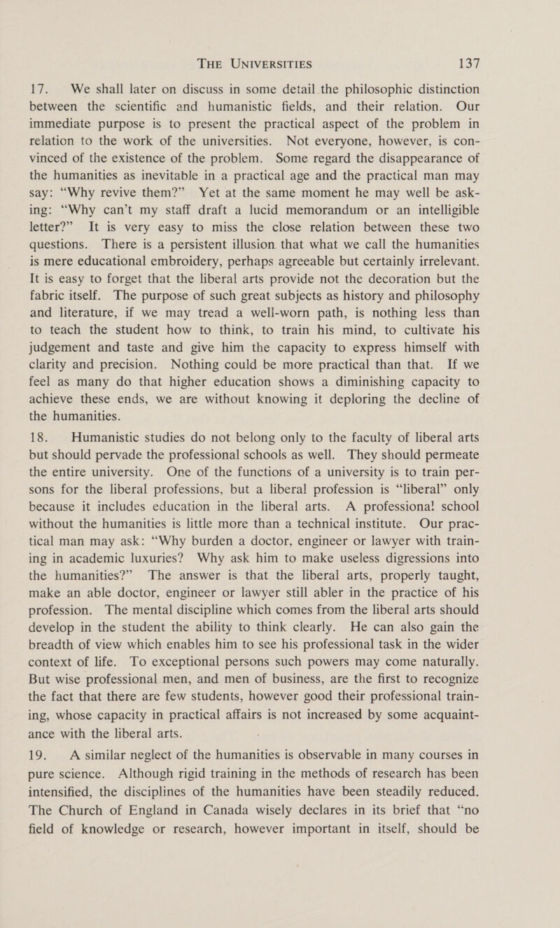 17. We shall later on discuss in some detail the philosophic distinction between the scientific and humanistic fields, and their relation. Our immediate purpose is to present the practical aspect of the problem in relation to the work of the universities. Not everyone, however, is con- vinced of the existence of the problem. Some regard the disappearance of the humanities as inevitable in a practical age and the practical man may say: “Why revive them?” Yet at the same moment he may well be ask- ing: “Why can’t my staff draft a lucid memorandum or an intelligible letter?” It is very easy to miss the close relation between these two questions. There is a persistent illusion that what we call the humanities is mere educational embroidery, perhaps agreeable but certainly irrelevant. It is easy to forget that the liberal arts provide not the decoration but the fabric itself. The purpose of such great subjects as history and philosophy and literature, if we may tread a well-worn path, is nothing less than to teach the student how to think, to train his mind, to cultivate his judgement and taste and give him the capacity to express himself with clarity and precision. Nothing could be more practical than that. If we feel as many do that higher education shows a diminishing capacity to achieve these ends, we are without knowing it deploring the decline of the humanities. 18. | Humanistic studies do not belong only to the faculty of liberal arts but should pervade the professional schools as well. They should permeate the entire university. One of the functions of a university is to train per- sons for the liberal professions, but a liberal profession is “liberal” only because it includes education in the liberal arts. A professiona! school without the humanities is little more than a technical institute. Our prac- tical man may ask: “Why burden a doctor, engineer or lawyer with train- ing in academic luxuries? Why ask him to make useless digressions into the humanities?” The answer is that the liberai arts, properly taught, make an able doctor, engineer or lawyer still abler in the practice of his profession. The mental discipline which comes from the liberal arts should develop in the student the ability to think clearly. He can also gain the breadth of view which enables him to see his professional task in the wider context of life. To exceptional persons such powers may come naturally. But wise professional men, and men of business, are the first to recognize the fact that there are few students, however good their professional train- ing, whose capacity in practical affairs is not increased by some acquaint- ance with the liberal arts. 19. A similar neglect of the humanities is observable in many courses in pure science. Although rigid training in the methods of research has been intensified, the disciplines of the humanities have been steadily reduced. The Church of England in Canada wisely declares in its brief that “no field of knowledge or research, however important in itself, should be