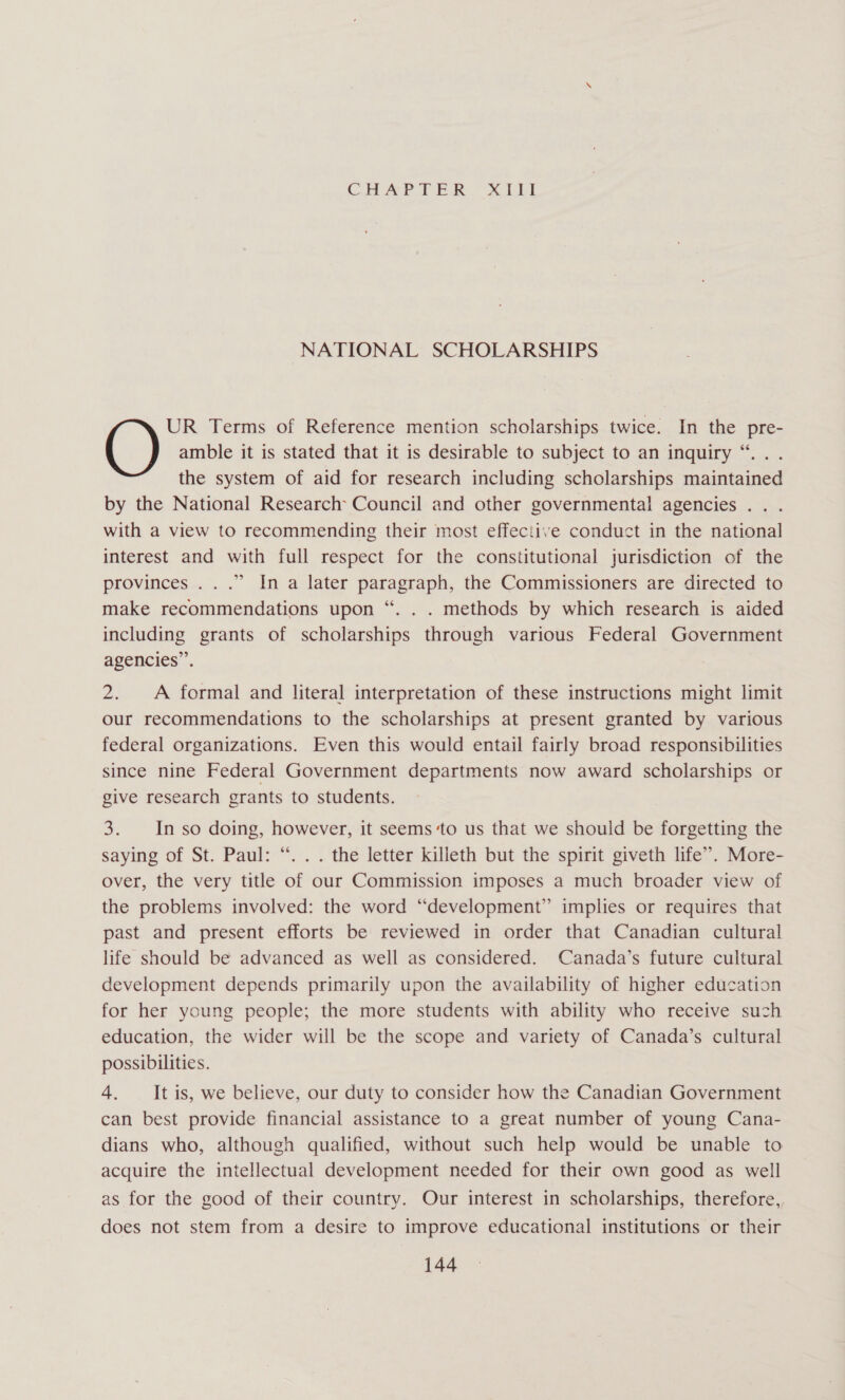 CAA? PER it NATIONAL SCHOLARSHIPS amble it is stated that it is desirable to subject to an inquiry “.. . the system of aid for research including scholarships maintained by the National Research Council and other governmental agencies .. . with a view to recommending their most effective conduct in the national interest and with full respect for the constitutional jurisdiction of the provinces ...” In a later paragraph, the Commissioners are directed to make recommendations upon “. . . methods by which research is aided including grants of scholarships through various Federal Government agencies’. () UR Terms of Reference mention scholarships twice. In the pre- 2. A formal and literal interpretation of these instructions might limit our recommendations to the scholarships at present granted by various federal organizations. Even this would entail fairly broad responsibilities since nine Federal Government departments now award scholarships or give research grants to students. 3. In so doing, however, it seems ‘to us that we should be forgetting the saying of St. Paul: “. .. the letter killeth but the spirit giveth life”. More- over, the very title of our Commission imposes a much broader view of the problems involved: the word “development” implies or requires that past and present efforts be reviewed in order that Canadian cultural life should be advanced as well as considered. Canada’s future cultural development depends primarily upon the availability of higher education for her young people; the more students with ability who receive such education, the wider will be the scope and variety of Canada’s cultural possibilities. 4. It is, we believe, our duty to consider how the Canadian Government can best provide financial assistance to a great number of young Cana- dians who, although qualified, without such help would be unable to acquire the intellectual development needed for their own good as well as for the good of their country. Our interest in scholarships, therefore, does not stem from a desire to improve educational institutions or their