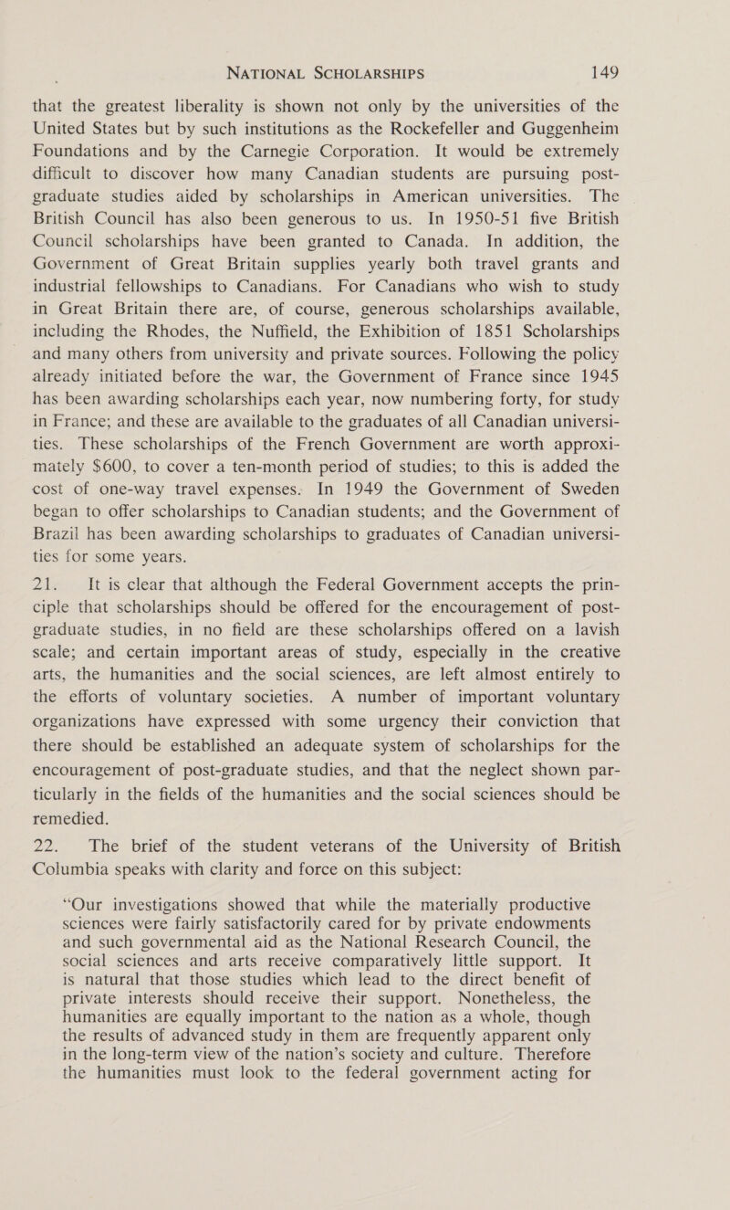 that the greatest liberality is shown not only by the universities of the United States but by such institutions as the Rockefeller and Guggenheim Foundations and by the Carnegie Corporation. It would be extremely dificult to discover how many Canadian students are pursuing post- graduate studies aided by scholarships in American universities. The British Council has also been generous to us. In 1950-51 five British Council scholarships have been granted to Canada. In addition, the Government of Great Britain supplies yearly both travel grants and industrial fellowships to Canadians. For Canadians who wish to study in Great Britain there are, of course, generous scholarships available, including the Rhodes, the Nuffield, the Exhibition of 1851 Scholarships and many others from university and private sources. Following the policy already initiated before the war, the Government of France since 1945 has been awarding scholarships each year, now numbering forty, for study in France; and these are available to the graduates of all Canadian universi- ties. These scholarships of the French Government are worth approxi- mately $600, to cover a ten-month period of studies; to this is added the cost of one-way travel expenses. In 1949 the Government of Sweden began to offer scholarships to Canadian students; and the Government of Brazil has been awarding scholarships to graduates of Canadian universi- ties for some years. 21. It is clear that although the Federal Government accepts the prin- ciple that scholarships should be offered for the encouragement of post- graduate studies, in no field are these scholarships offered on a lavish scale; and certain important areas of study, especially in the creative arts, the humanities and the social sciences, are left almost entirely to the efforts of voluntary societies. A number of important voluntary organizations have expressed with some urgency their conviction that there should be established an adequate system of scholarships for the encouragement of post-graduate studies, and that the neglect shown par- ticularly in the fields of the humanities and the social sciences should be remedied. 22. The brief of the student veterans of the University of British Columbia speaks with clarity and force on this subject: “Our investigations showed that while the materially productive sciences were fairly satisfactorily cared for by private endowments and such governmental aid as the National Research Council, the social sciences and arts receive comparatively little support. It is natural that those studies which lead to the direct benefit of private interests should receive their support. Nonetheless, the humanities are equally important to the nation as a whole, though the results of advanced study in them are frequently apparent only in the long-term view of the nation’s society and culture. Therefore the humanities must look to the federal government acting for