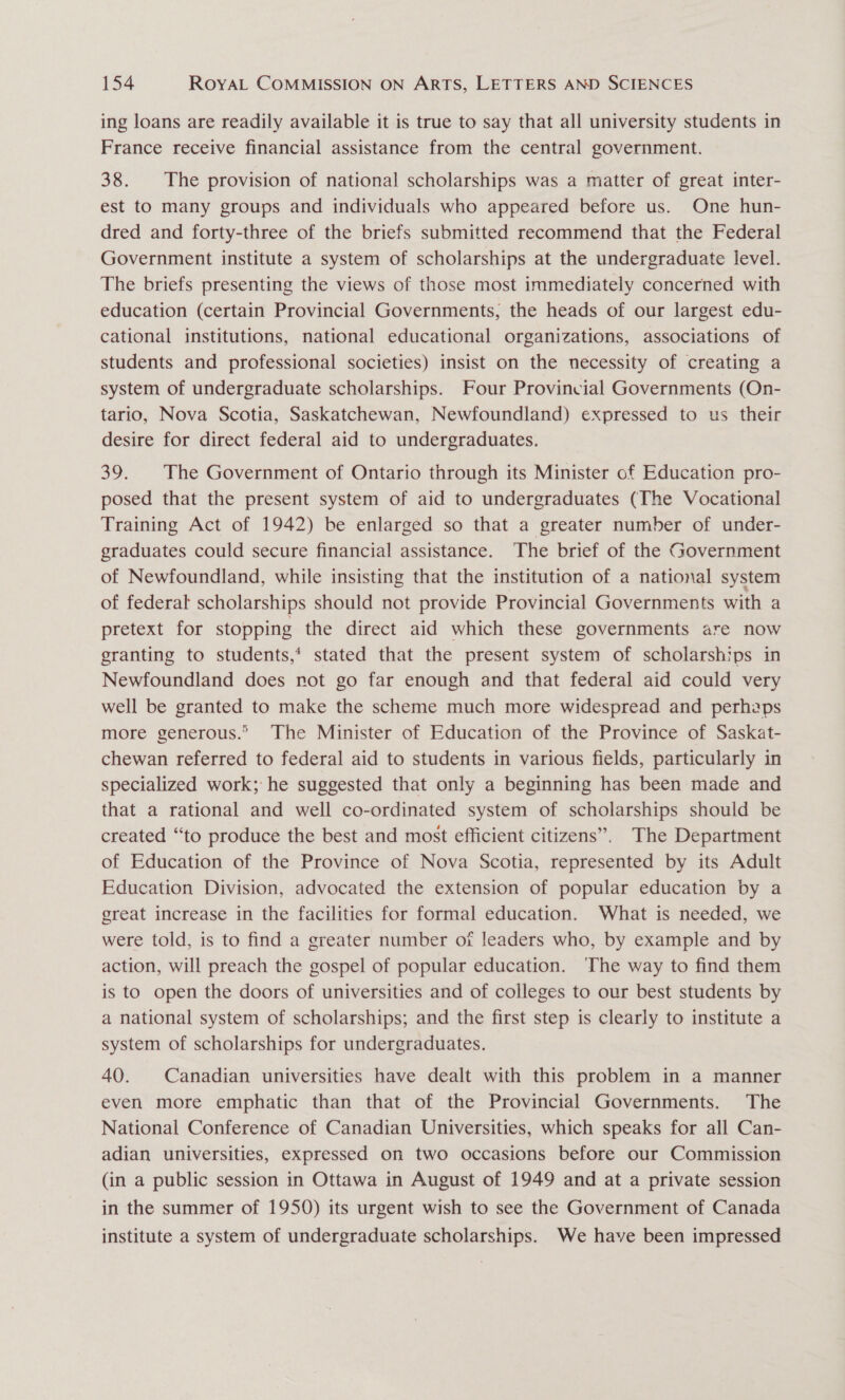 ing loans are readily available it is true to say that all university students in France receive financial assistance from the central government. 38. The provision of national scholarships was a matter of great inter- est to many groups and individuals who appeared before us. One hun- dred and forty-three of the briefs submitted recommend that the Federal Government institute a system of scholarships at the undergraduate level. The briefs presenting the views of those most immediately concerned with education (certain Provincial Governments, the heads of our largest edu- cational institutions, national educational organizations, associations of students and professional societies) insist on the necessity of creating a system of undergraduate scholarships. Four Provincial Governments (On- tario, Nova Scotia, Saskatchewan, Newfoundland) expressed to us their desire for direct federal aid to undergraduates. 39. The Government of Ontario through its Minister of Education pro- posed that the present system of aid to undergraduates (The Vocational Training Act of 1942) be enlarged so that a greater number of under- graduates could secure financial assistance. The brief of the Government of Newfoundland, while insisting that the institution of a national system of federal scholarships should not provide Provincial Governments with a pretext for stopping the direct aid which these governments are now granting to students,‘ stated that the present system of scholarships in Newfoundland does not go far enough and that federal aid could very well be granted to make the scheme much more widespread and perhaps more generous.” The Minister of Education of the Province of Saskat- chewan referred to federal aid to students in various fields, particularly in specialized work; he suggested that only a beginning has been made and that a rational and well co-ordinated system of scholarships should be created “to produce the best and most efficient citizens”. The Department of Education of the Province of Nova Scotia, represented by its Adult Education Division, advocated the extension of popular education by a great increase in the facilities for formal education. What is needed, we were told, is to find a greater number of leaders who, by example and by action, will preach the gospel of popular education. ‘The way to find them is to open the doors of universities and of colleges to our best students by a national system of scholarships; and the first step is clearly to institute a system of scholarships for undergraduates. 40. Canadian universities have dealt with this problem in a manner even more emphatic than that of the Provincial Governments. The National Conference of Canadian Universities, which speaks for all Can- adian universities, expressed on two occasions before our Commission (in a public session in Ottawa in August of 1949 and at a private session in the summer of 1950) its urgent wish to see the Government of Canada institute a system of undergraduate scholarships. We have been impressed