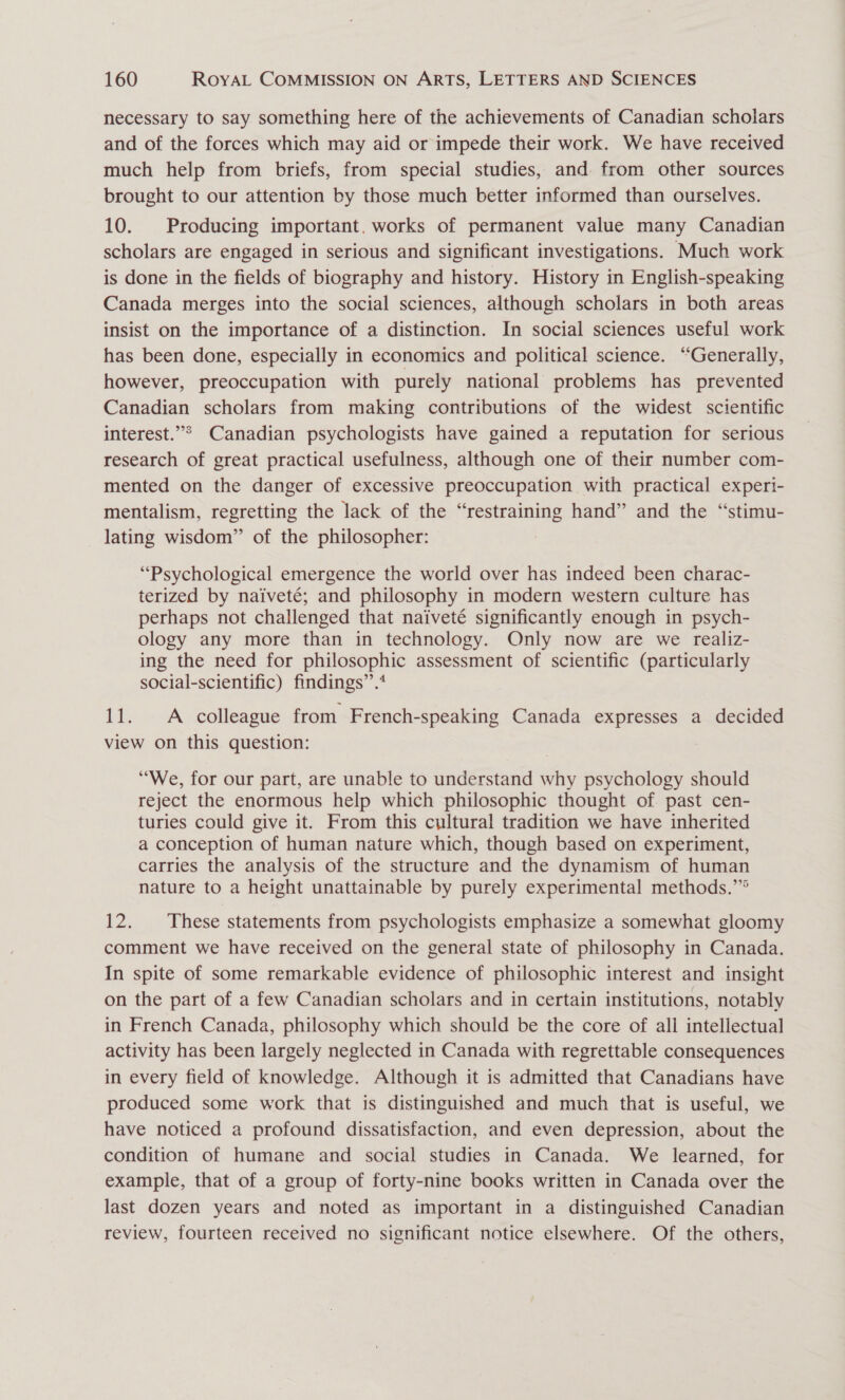 necessary to say something here of the achievements of Canadian scholars and of the forces which may aid or impede their work. We have received much help from briefs, from special studies, and from other sources brought to our attention by those much better informed than ourselves. 10. Producing important, works of permanent value many Canadian scholars are engaged in serious and significant investigations. Much work is done in the fields of biography and history. History in English-speaking Canada merges into the social sciences, although scholars in both areas insist on the importance of a distinction. In social sciences useful work has been done, especially in economics and political science. “Generally, however, preoccupation with purely national problems has prevented Canadian scholars from making contributions of the widest scientific interest.”° Canadian psychologists have gained a reputation for serious research of great practical usefulness, although one of their number com- mented on the danger of excessive preoccupation with practical experi- mentalism, regretting the lack of the “restraining hand” and the “stimu- lating wisdom” of the philosopher: : “Psychological emergence the world over has indeed been charac- terized by naiveté; and philosophy in modern western culture has perhaps not challenged that naiveté significantly enough in psych- ology any more than in technology. Only now are we realiz- ing the need for philosophic assessment of scientific (particularly social-scientific) findings”’.* 11. A colleague from French-speaking Canada expresses a decided view on this question: “We, for our part, are unable to understand why psychology should reject the enormous help which philosophic thought of past cen- turies could give it. From this cultural tradition we have inherited a conception of human nature which, though based on experiment, carries the analysis of the structure and the dynamism of human nature to a height unattainable by purely experimental methods.’” 12. These statements from psychologists emphasize a somewhat gloomy comment we have received on the general state of philosophy in Canada. In spite of some remarkable evidence of philosophic interest and insight on the part of a few Canadian scholars and in certain institutions, notably in French Canada, philosophy which should be the core of all intellectual activity has been largely neglected in Canada with regrettable consequences in every field of knowledge. Although it is admitted that Canadians have produced some work that is distinguished and much that is useful, we have noticed a profound dissatisfaction, and even depression, about the condition of humane and social studies in Canada. We learned, for example, that of a group of forty-nine books written in Canada over the last dozen years and noted as important in a distinguished Canadian review, fourteen received no significant notice elsewhere. Of the others,