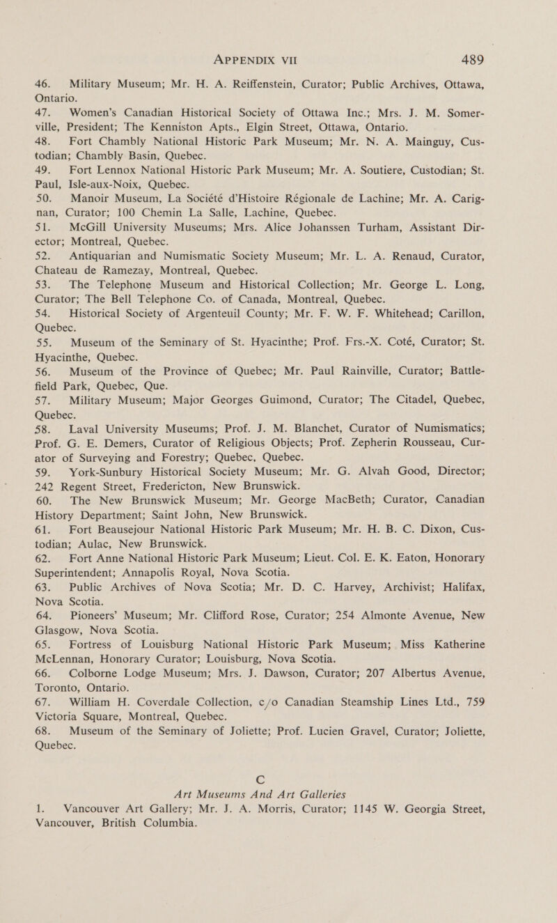 46. Military Museum; Mr. H. A. Reiffenstein, Curator; Public Archives, Ottawa, Ontario. 47. Women’s Canadian Historical Society of Ottawa Inc.; Mrs. J. M. Somer- ville, President; The Kenniston Apts., Elgin Street, Ottawa, Ontario. 48. Fort Chambly National Historic Park Museum; Mr. N. A. Mainguy, Cus- todian; Chambly Basin, Quebec. 49. Fort Lennox National Historic Park Museum; Mr. A. Soutiere, Custodian; St. Paul, Isle-aux-Noix, Quebec. 50. Manoir Museum, La Société d’Histoire Régionale de Lachine; Mr. A. Carig- nan, Curator; 100 Chemin La Salle, Lachine, Quebec. $51. McGill University Museums; Mrs. Alice Johanssen Turham, Assistant Dir- ector; Montreal, Quebec. 52. Antiquarian and Numismatic Society Museum; Mr. L. A. Renaud, Curator, Chateau de Ramezay, Montreal, Quebec. 53. The Telephone Museum and Historical Collection; Mr. George L. Long, Curator; The Bell Telephone Co. of Canada, Montreal, Quebec. 54. Historical Society of Argenteuil County; Mr. F. W. F. Whitehead; Carillon, Quebec. 55. Museum of the Seminary of St. Hyacinthe; Prof. Frs.-X. Coté, Curator; St. Hyacinthe, Quebec. 56. Museum of the Province of Quebec; Mr. Paul Rainville, Curator; Battle- field Park, Quebec, Que. 57. Military Museum; Major Georges Guimond, Curator; The Citadel, Quebec, Quebec. 58. Laval University Museums; Prof. J. M. Blanchet, Curator of Numismatics; Prof. G. E. Demers, Curator of Religious Objects; Prof. Zepherin Rousseau, Cur- ator of Surveying and Forestry; Quebec, Quebec. 59. York-Sunbury Historical Society Museum; Mr. G. Alvah Good, Director; 242 Regent Street, Fredericton, New Brunswick. ) 60. The New Brunswick Museum; Mr. George MacBeth; Curator, Canadian History Department; Saint John, New Brunswick. 61. Fort Beausejour National Historic Park Museum; Mr. H. B. C. Dixon, Cus- todian; Aulac, New Brunswick. 62. Fort Anne National Historic Park Museum; Lieut. Col. E. K. Eaton, Honorary Superintendent; Annapolis Royal, Nova Scotia. 63. Public Archives of Nova Scotia; Mr. D. C. Harvey, Archivist; Halifax, Nova Scotia. 64. Pioneers’ Museum; Mr. Clifford Rose, Curator; 254 Almonte Avenue, New Glasgow, Nova Scotia. 65. Fortress of Louisburg National Historic Park Museum; Miss Katherine McLennan, Honorary Curator; Louisburg, Nova Scotia. 66. Colborne Lodge Museum; Mrs. J. Dawson, Curator; 207 Albertus Avenue, Toronto, Ontario. 67. William H. Coverdale Collection, c/o Canadian Steamship Lines Ltd., 759 Victoria Square, Montreal, Quebec. 68. Museum of the Seminary of Joliette; Prof. Lucien Gravel, Curator; Joliette, Quebec. Cc Art Museums And Art Galleries 1. Vancouver Art Gallery; Mr. J. A. Morris, Curator; 1145 W. Georgia Street, Vancouver, British Columbia.