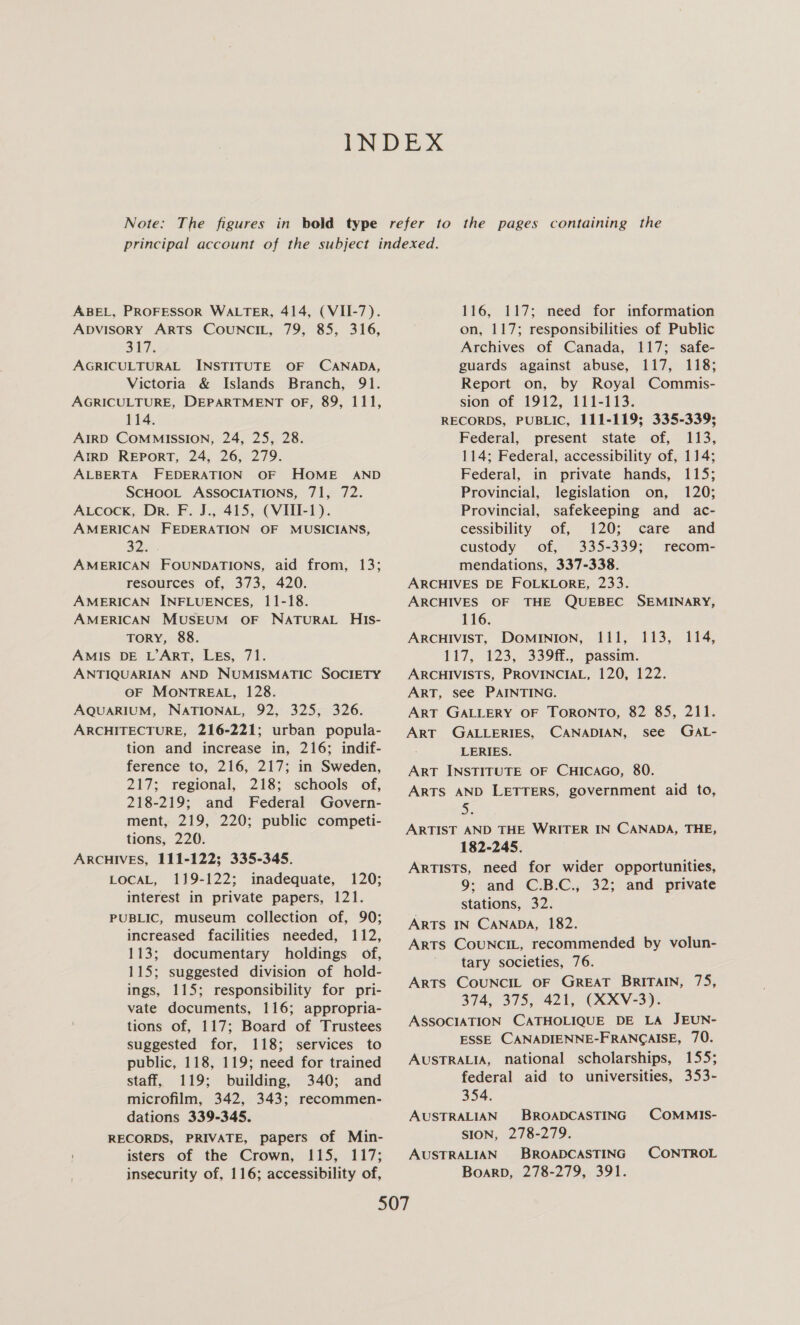 ABEL, PROFESSOR WALTER, 414, (VII-7). ADVISORY ARTS COUNCIL, 79, 85, 316, 37. AGRICULTURAL INSTITUTE OF CANADA, Victoria &amp; Islands Branch, 91. AGRICULTURE, DEPARTMENT OF, 89, 111, 114. AIRD COMMISSION, 24, 25, 28. AIRD REPORT, 24, 26, 279. ALBERTA FFEDERATION OF HOME AND SCHOOL ASSOCIATIONS, 71, 72. ALcocK, Dr. F. J., 415, (VIII-1). AMERICAN FEDERATION OF MUSICIANS, 32. AMERICAN FOUNDATIONS, aid from, 13; resources of, 373, 420. AMERICAN INFLUENCES, 11-18. AMERICAN MUSEUM OF NATURAL HIs- TorY, 88. AMIS DE L’ArT, LEs, 71. ANTIQUARIAN AND NUMISMATIC SOCIETY OF MONTREAL, 128. AQUARIUM, NATIONAL, 92, 325, 326. ARCHITECTURE, 216-221; urban popula- tion and increase in, 216; indif- ference to, 216, 217; in Sweden, 217; regional, 218; schools of, 218-219; and Federal Govern- ment, 219, 220; public competi- tions, 220. ARCHIVES, 111-122; 335-345. LOCAL, 119-122; inadequate, 120; interest in private papers, 121. PUBLIC, museum collection of, 90; increased facilities needed, 112, 113; documentary holdings of, 115; suggested division of hold- ings, 115; responsibility for pri- vate documents, 116; appropria- tions of, 117; Board of Trustees suggested for, 118; services to public, 118, 119; need for trained staff, 119; building, 340; and microfilm, 342, 343; recommen- dations 339-345. RECORDS, PRIVATE, papers of Min- isters of the Crown, 115, 117; insecurity of, 116; accessibility of, 116, 117; need for information on, 117; responsibilities of Public Archives of Canada, 117; safe- guards against abuse, 117, 118; Report on, by Royal Commis- sion of 1912, 111-113. RECORDS, PUBLIC, 111-119; 335-339; Federal, present state of, 113, 114; Federal, accessibility of, 114; Federal, in private hands, 115; Provincial, legislation on, 120; Provincial, safekeeping and ac- cessibility of, 120; care and custody of, 335-339; recom- mendations, 337-338. ARCHIVES DE FOLKLORE, 233. ARCHIVES OF THE QUEBEC SEMINARY, 116. ARCHIVIST, DOMINION, 111, 117, 123, 339ff., passim. ARCHIVISTS, PROVINCIAL, 120, 122. ART, see PAINTING. ART GALLERY OF TORONTO, 82 85, 211. ART GALLERIES, CANADIAN, see GaAL- LERIES. ART INSTITUTE OF CHICAGO, 80. ARTS AND LETTERS, government aid to, on ARTIST AND THE WRITER IN CANADA, THE, 182-245. ARTISTS, need for wider opportunities, 9: and C.B.C., 32; and private stations, 32. ARTS IN CANADA, 182. ARTS COUNCIL, recommended by volun- tary societies, 76. ARTS COUNCIL OF GREAT BRITAIN, 75, 374, 375, 421, (XXV-3). ASSOCIATION CATHOLIQUE DE LA JEUN- ESSE CANADIENNE-FRANGAISE, 70. AUSTRALIA, national scholarships, 155; federal aid to universities, 353- £i3,.. 214; 354. AUSTRALIAN BROADCASTING COMMIS- SION, 278-279. AUSTRALIAN BROADCASTING CONTROL BoarD, 278-279, 391.