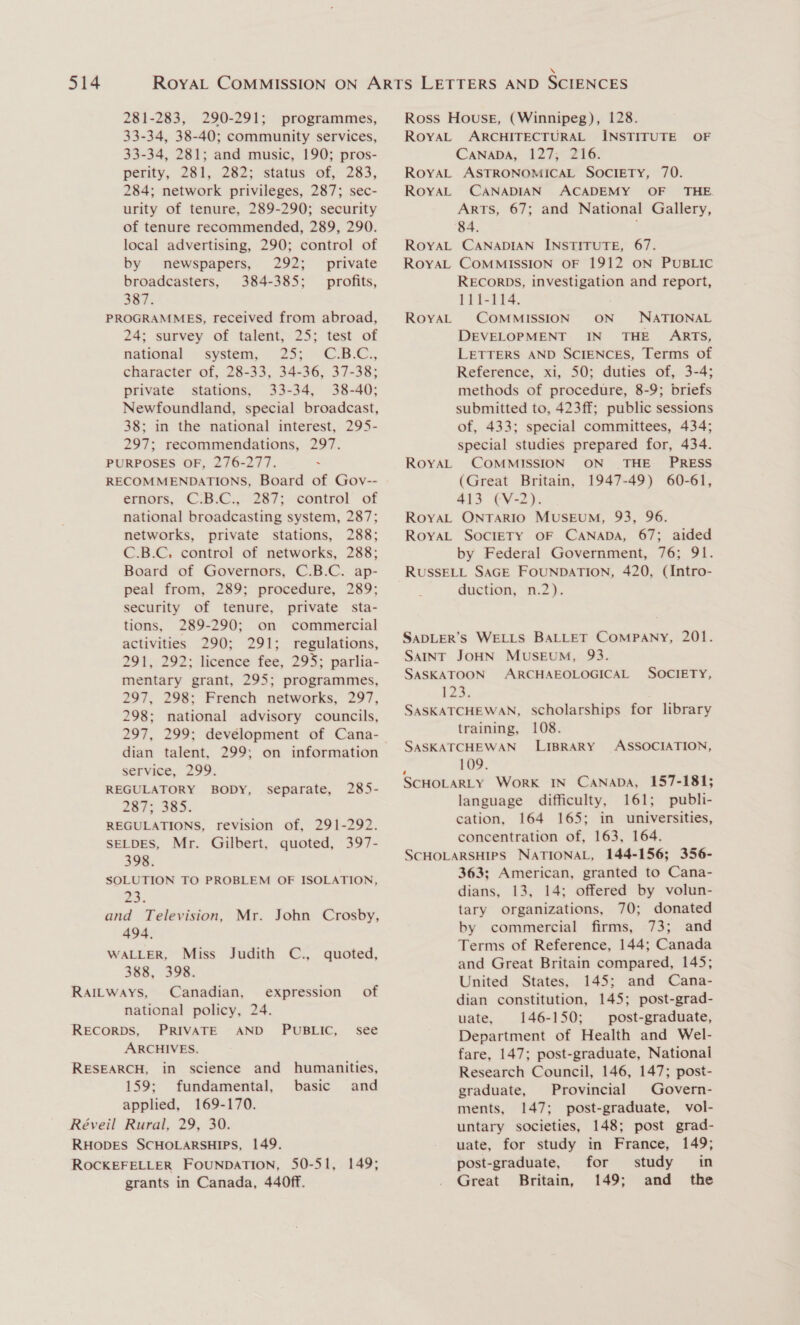 281-283, 290-291; programmes, 33-34, 38-40; community services, 33-34, 281; and music, 190; pros- perity, 281, 282; status of, 283, 284; network privileges, 287; sec- urity of tenure, 289-290; security of tenure recommended, 289, 290. local advertising, 290; control of by newspapers, 292; _ private broadcasters, 384-385; profits, 387. PROGRAMMES, received from abroad, 24; survey of talent, 25; test of national © system, . 25;. “C.B.C., character of, 28-33, 34-36, 37-38; private stations, 33-34, 38-40; Newfoundland, special broadcast, 38; in the national interest, 295- 297; recommendations, 297. PURPOSES OF, 276-277. . RECOMMENDATIONS, Board of Gov-- ernors, ©.B.C:,° 287; control of national broadcasting system, 287; networks, private stations, 288; C.B.C. control of networks, 288; Board of Governors, C.B.C. ap- peal from, 289; procedure, 289; security of tenure, private sta- tions, 289-290; on commercial activities 290; 291; regulations, 291, 292; licence fee, 295; parlia- mentary grant, 295; programmes, 297, 298; French networks, 297, 298; national advisory councils, dian talent, 299; on information service, 299. REGULATORY BODY, 287: 385: REGULATIONS, revision of, 291-292. SELDES, Mr. Gilbert, quoted, 397- separate, 285- 398. SOLUTION TO PROBLEM OF ISOLATION, 235. and Television, Mr. John Crosby, 494, WALLER, Miss Judith C., quoted, 388, 398. RAILWAYS, Canadian, expression of national policy, 24. RECORDS, PRIVATE AND PUBLIC, see ARCHIVES. RESEARCH, in science and humanities, 159; fundamental, basic and applied, 169-170. Réveil Rural, 29, 30. RHODES SCHOLARSHIPS, 149. ROCKEFELLER FOUNDATION, 50-51, 149; grants in Canada, 440ff. Ross House, (Winnipeg), 128. RoyaL ARCHITECTURAL INSTITUTE OF CaNaDA, 127; 216. RoYAL ASTRONOMICAL SOCIETY, 70. RoyaL CANADIAN ACADEMY OF _ THE. Arts, 67; and National Gallery, 84. ; RoYAL CANADIAN INSTITUTE, 67. RoyAL COMMISSION OF 1912 ON PUBLIC RECORDS, investigation and report, 111-114. ' RoyAL COMMISSION ON NATIONAL DEVELOPMENT IN’ THE’ ARTS, LETTERS AND SCIENCES, Terms of Reference, xi, 50; duties of, 3-4; methods of procedure, 8-9; briefs submitted to, 423ff; public sessions of, 433; special committees, 434; special studies prepared for, 434. RoYAL COMMISSION ON THE PRESS (Great Britain, 1947-49) 60-61, 413 (V-2). ROYAL ONTARIO MUSEUM, 93, 96. ROYAL SOCIETY OF CANADA, 67; aided by Federal Government, 76; 91. RUSSELL SAGE FOUNDATION, 420, (Intro- duction, n.2). SADLER’S WELLS BALLET COMPANY, 201. SAINT JOHN MUSEUM, 93. SASKATOON ARCHAEOLOGICAL SOCIETY, 123. SASKATCHEWAN, scholarships for library training, 108. SASKATCHEWAN LIBRARY ASSOCIATION, 109. SCHOLARLY WorK IN CANADA, 157-181; language difficulty, 161; publi- cation, 164 165; in universities, concentration of, 163, 164. SCHOLARSHIPS NATIONAL, 144-156; 356- 363; American, granted to Cana- dians, 13, 14; offered by volun- tary organizations, 70; donated by commercial firms, 73; and Terms of Reference, 144; Canada and Great Britain compared, 145; United States, 145; and Cana- dian constitution, 145; post-grad- uate, 146-150; post-graduate, Department of Health and Wel- fare, 147; post-graduate, Nationai Research Council, 146, 147; post- graduate, Provincial Govern- ments, 147; post-graduate, vol- untary societies, 148; post grad- uate, for study in France, 149; post-graduate, for study in Great Britain, 149; and the