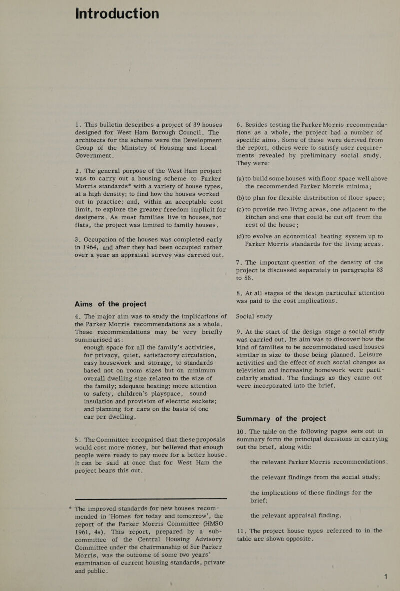 Introduction 1. This bulletin describes a project of 39 houses designed for West Ham Borough Council. The architects for the scheme were the Development Group of the Ministry of Housing and Local Government. 2. The general purpose of the West Ham project was to carry out a housing scheme to Parker Morris standards* with a variety of house types, at a high density; to find how the houses worked out in practice; and, within an acceptable cost limit, to explore the greater freedom implicit for designers. As most families live in houses, not flats, the project was limited to family houses. 3. Occupation of the houses was completed early in 1964, and after they had been occupied rather over a year an appraisal survey was carried out, Aims of the project 4, The major aim was to study the implications of the Parker Morris recommendations as a whole. These recommendations may be very briefly summarised as: enough space for all the family's activities, for privacy, quiet, satisfactory circulation, easy housework and storage, to standards based not on room sizes but on minimum overall dwelling size related to the size of the family; adequate heating; more attention to safety, children's playspace, sound insulation and provision of electric sockets; and planning for cars on the basis of one car per dwelling. 5. The Committee recognised that these proposals would cost more money, but believed that enough people were ready to pay more for a better house. It can be said at once that for West Ham the project bears this out.  The improved standards for new houses recom~ mended in 'Homes for today and tomorrow’, the report of the Parker Morris Committee (HMSO 1961, 4s). This report, prepared by a _ sub- committee of the Central Housing Advisory Committee under the chairmanship of Sir Parker Morris, was the outcome of some two years' examination of current housing standards, private and public. 6. Besides testing the Parker Morris recommenda- tions as a whole, the project had a number of specific aims. Some of these were derived from the report, others were to satisfy user require- ments revealed by preliminary social study. They were: (a) to build some houses withfloor space well above the recommended Parker Morris minima; (b) to plan for flexible distribution of floor space; (c) to provide two living areas, one adjacent to the kitchen and one that could be cut off from the rest of the house; (d) to evolve an economical heating system up to Parker Morris standards for the living areas. 7. The important question of the density of the project is discussed separately in paragraphs 83 to 88. 8. At all stages of the design particular attention was paid to the cost implications. Social study 9. At the start of the design stage a social study was carried out. Its aim was to discover how the kind of families to be accommodated used houses similar in size to those being planned. Leisure activities and the effect of such social changes as television and increasing homework were parti- cularly studied. The findings as they came out were incorporated into the brief. Summary of the project 10. The table on the following pages sets out in summary form the principal decisions in carrying out the brief, along with: the relevant Parker Morris recommendations ; the relevant findings from the social study; the implications of these findings for the brief; the relevant appraisal finding. 11. The project house types referred to in the table are shown opposite.