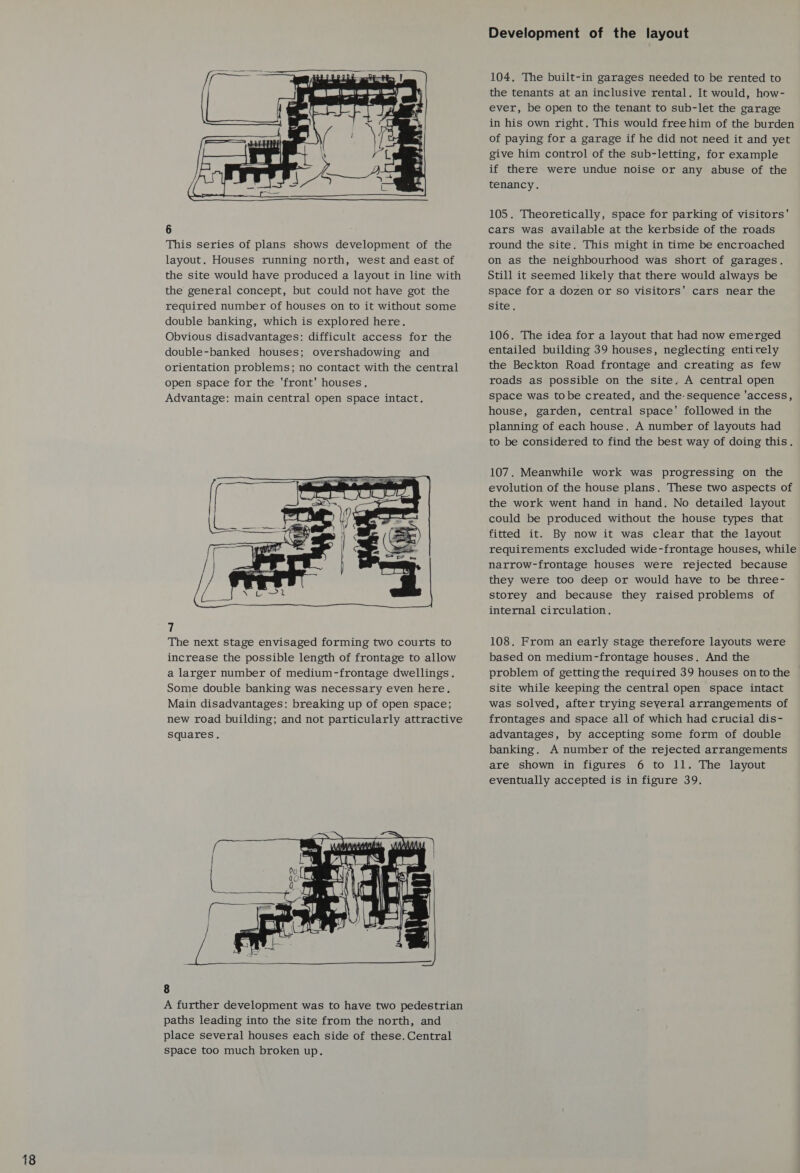 18    Tw) : a a, ( ) \a   3 &lt; — Lge 8 fae   6 This series of plans shows development of the layout. Houses running north, west and east of the site would have produced a layout in line with the general concept, but could not have got the required number of houses on to it without some double banking, which is explored here. Obvious disadvantages: difficult access for the double-banked houses; overshadowing and orientation problems; no contact with the central open space for the ‘front’ houses. Advantage: main central open space intact.  7 The next stage envisaged forming two courts to increase the possible length of frontage to allow a larger number of medium-frontage dwellings. Some double banking was necessary even here. Main disadvantages: breaking up of open space; new road building; and not particularly attractive Squares,   8 A further development was to have two pedestrian paths leading into the site from the north, and place several houses each side of these. Central space too much broken up. Development of the layout 104. The built-in garages needed to be rented to the tenants at an inclusive rental. It would, how- ever, be open to the tenant to sub-let the garage in his own right. This would free him of the burden of paying for a garage if he did not need it and yet give him control of the sub-letting, for example if there were undue noise or any abuse of the tenancy. cars was available at the kerbside of the roads round the site. This might in time be encroached on as the neighbourhood was short of garages. Still it seemed likely that there would always be space for a dozen or so visitors' cars near the site, 106. The idea for a layout that had now emerged entailed building 39 houses, neglecting entirely the Beckton Road frontage and creating as few roads as possible on the site. A central open space was tobe created, and the-sequence ‘access, house, garden, central space’ followed in the planning of each house. A number of layouts had to be considered to find the best way of doing this. 107. Meanwhile work was progressing on the evolution of the house plans. These two aspects of the work went hand in hand. No detailed layout could be produced without the house types that fitted it. By now it was clear that the layout requirements excluded wide-frontage houses, while narrow-frontage houses were rejected because they were too deep or would have to be three- storey and because they raised problems of internal circulation. 108. From an early stage therefore layouts were based on medium-frontage houses. And the problem of getting the required 39 houses on to the site while keeping the central open space intact was solved, after trying seyeral arrangements of frontages and space all of which had crucial dis- advantages, by accepting some form of double banking. A number of the rejected arrangements are shown in figures 6 to 11. The layout eventually accepted is in figure 39.