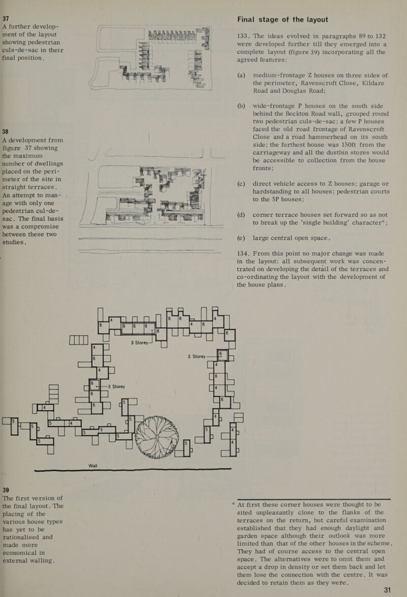 37 A further develop- ment of the layout showing pedestrian culs-de-sac in their final position. 38 A development from figure 37 showing the maximum number of dwellings placed on the peri- meter of the site in straight terraces. An attempt to man- age with only one pedestrian cul-de- sac. The final basis was a compromise between these two studies.              Final stage of the layout 133. The ideas evolved in paragraphs 89 to 132 were developed further till they emerged into a complete layout (figure 39) incorporating all the agreed features: (a) medium-frontage Z houses on three sides of the perimeter, Ravenscroft Close, Kildare Road and Douglas Road; (b) wide-frontage P houses on the south side behind the Beckton Road wall, grouped round two pedestrian culs-de-sac; a few P houses faced the old road frontage of Ravenscroft Close and a road hammerhead on its south side; the furthest house was 150ft from the carriageway and all the dustbin stores would be accessible to collection from the house fronts; (c) direct vehicle access to Z houses; garage or hardstanding to all houses; pedestrian courts to the 5P houses; (d) corner terrace houses set forward so as not to break up the 'single building’ character’; (e) large central open space. 134. From this point no major change was made in the layout: all subsequent work was concen- trated on developing the detail of the terraces and co-ordinating the layout with the development of the house plans.   39 The first version of the final layout. The placing of the various house types has yet to be rationalised and made more economical in external walling. *  At first these corner houses were thought to be sited unpleasantly close to the flanks of the terraces on the return, but careful examination established that they had enough daylight and garden space although their outlook was more limited than that of the other houses inthe scheme. They had of course access to the central open space. The alternatives were to omit them and accept a drop in density or set them back and let them lose the connection with the centre. It was decided to retain them as they were.