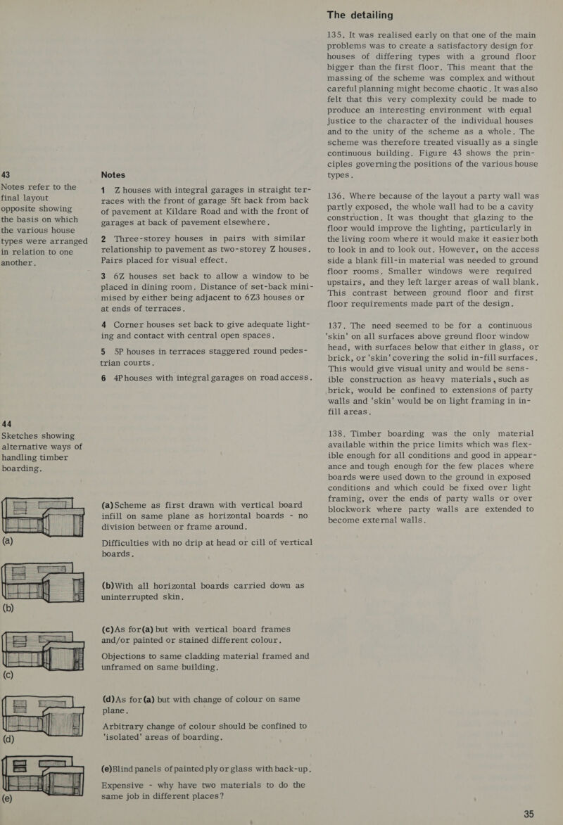 43 Notes refer to the final layout opposite showing the basis on which the various house types were arranged in relation to one another. 44 Sketches showing alternative ways of handling timber boarding. Tis | Aa HAHEI   Notes 1 Z houses with integral garages in straight ter- races with the front of garage 5ft back from back of pavement at Kildare Road and with the front of garages at back of pavement elsewhere. 2 Three-storey houses in pairs with similar relationship to pavement as two-storey Z houses. Pairs placed for visual effect. 3 6Z houses set back to allow a window to be placed in dining room. Distance of set-back mini- mised by either being adjacent to 6Z3 houses or at ends of terraces. 4 Corner houses set back to give adequate light- ing and contact with central open spaces, 5 5P houses in terraces staggered round pedes- trian courts. 6 4Phouses with integral garages on roadaccess. (a)Scheme as first drawn with vertical board infill on same plane as horizontal boards - no division between or frame around. Difficulties with no drip at head or cill of vertical boards. (b) With all horizontal boards carried down as uninterrupted skin. (c)As for(a) but with vertical board frames and/or painted or stained different colour. Objections to same cladding material framed and unframed on same building. (d)As for(a) but with change of colour on same plane. Arbitrary change of colour should be confined to ‘isolated' areas of boarding. (e)Blind panels of painted ply or glass with back-up. Expensive - why have two materials to do the same job in different places? The detailing 135, It was realised early on that one of the main problems was to create a satisfactory design for houses of differing types with a ground floor bigger than the first floor. This meant that the massing of the scheme was complex and without careful planning might become chaotic. It was also felt that this very complexity could be made to produce an interesting environment with equal justice to the character of the individual houses and to the unity of the scheme as a whole. The scheme was therefore treated visually as a single continuous building. Figure 43 shows the prin- ciples governing the positions of the various house types. 136. Where because of the layout a party wall was partly exposed, the whole wall had to be a cavity construction. It was thought that glazing to the floor would improve the lighting, particularly in the living room where it would make it easier both to look in and to look out. However, on the access side a blank fill-in material was needed to ground floor rooms. Smaller windows were required upstairs, and they left larger areas of wall blank. This contrast between ground floor and first floor requirements made part of the design. 137. The need seemed to be for a continuous skin’ on all surfaces above ground floor window head, with surfaces below that either in glass, or brick, or 'skin' covering the solid in-fill surfaces. This would give visual unity and would be sens- ible construction as heavy materials, such as brick, would be confined to extensions of party walls and 'skin' would be on light framing in in- fill areas. 138. Timber boarding was the only material available within the price limits which was flex- ible enough for all conditions and good in appear- ance and tough enough for the few places where boards were used down to the ground in exposed conditions and which could be fixed over light framing, over the ends of party walls or over blockwork where party walls are extended to become external walls.