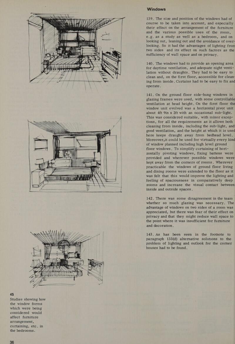 Studies showing how the window forms which were being considered would affect furniture arrangement, curtaining, etc. in the bedrooms. 36  Windows 139. The size and position of the windows had of course to be taken into account, and especially their effect on the arrangement of the furniture and the various possible uses of the room, e.g. as a study as well as a bedroom, and on looking out, leaning out and the avoidance of over- looking. So it had the advantages of lighting from two sides and its effect on such factors as the sufficiency of wall space and on privacy. 140. The windows had to provide an opening area for daytime ventilation, and adequate night venti- lation without draughts. They had to be easy to clean and, on the first floor, accessible for clean- ing from inside. Curtains had to be easy to fix and operate. 141. On the ground floor side-hung windows in glazing frames were used, with some controllable ventilation at head height. On the first floor the window unit evolved was a horizontal pivot unit about 4ft 9in x 2ft with an occasional sub-light. This was considered suitable, with minor excep- tions, for all the requirements as it allows both cleaning from inside, including the sub-light, and good ventilation, and the height at which it is used here keeps draught away from bedhead level. Moreover,it could be used for virtually every kind of window planned including high level ground floor windows. To simplify curtaining of hori- zontally pivoting windows, fixing battens were provided and wherever possible windows were kept away from the corners of rooms. Wherever practicable the windows of ground floor living and dining rooms were extended to the floor as it was felt that this would improve the lighting and feeling of spaciousness in comparatively deep rooms and increase the visual contact between inside and outside spaces. 142. There was some disagreement in the team whether so much glazing was necessary. The advantage of windows on two sides of a room was appreciated, but there was fear of their effect on privacy and that they might reduce wall space to the point where it was insufficient for furniture and decoration. 143. As has been seen in the footnote to paragraph 133(d) alternative solutions to the problem of lighting and outlook for the corner houses had to be found.