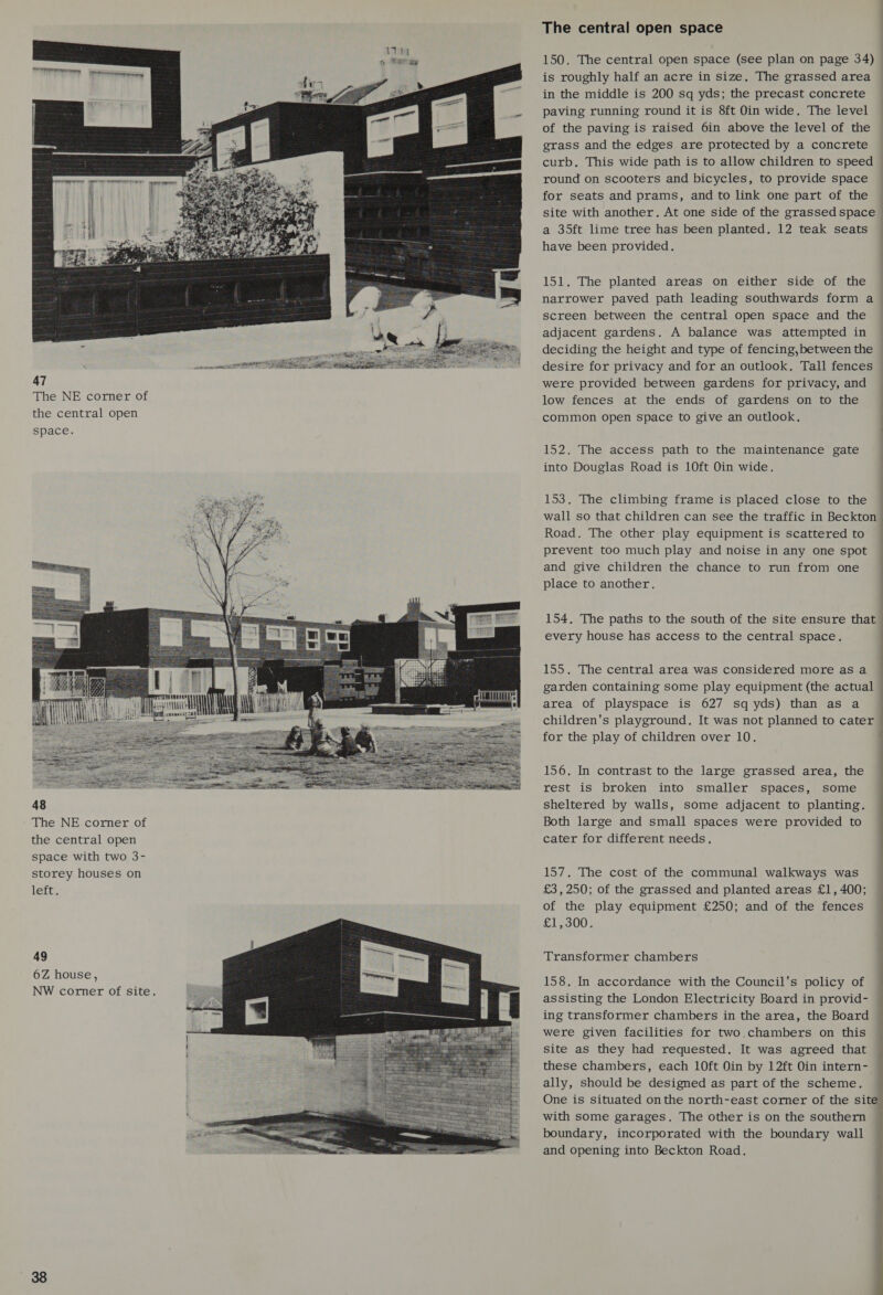  47 The NE corner of the central open space. e ¥ TTT TEN |  The NE corner of the central open space with two 3- storey houses on lett: 49 6Z house, NW corner of site.  The central open space | 150. The central open space (see plan on page 34) is roughly half an acre in size. The grassed area in the middle is 200 sq yds; the precast concrete paving running round it is 8ft Oin wide. The level of the paving is raised 6in above the level of the grass and the edges are protected by a concrete curb. This wide path is to allow children to speed round on scooters and bicycles, to provide space for seats and prams, and to link one part of the site with another. At one side of the grassed space ~ a 35ft lime tree has been planted. 12 teak seats have been provided. 151. The planted areas on either side of the narrower paved path leading southwards form a screen between the central open space and the adjacent gardens. A balance was attempted in deciding the height and type of fencing,between the desire for privacy and for an outlook. Tall fences were provided between gardens for privacy, and low fences at the ends of gardens on to the common open space to give an outlook. a 152. The access path to the maintenance gate into Douglas Road is 10ft Oin wide. 153. The climbing frame is placed close to the wall so that children can see the traffic in Beckton Road. The other play equipment is scattered to prevent too much play and noise in any one spot and give children the chance to run from one place to another. 154. The paths to the south of the site ensure that every house has access to the central space. a 155. The central area was considered more as a garden containing some play equipment (the actual area of playspace is 627 sq yds) than as a children's playground. It was not planned to cater for the play of children over 10. ———— 156. In contrast to the large grassed area, the rest is broken into smaller spaces, some sheltered by walls, some adjacent to planting. Both large and small spaces were provided to cater for different needs. 157, The cost of the communal walkways was — £3,250; of the grassed and planted areas £1,400; © of the play equipment £250; and of the fences £1,300. | Transformer chambers 158. In accordance with the Council's policy of assisting the London Electricity Board in provid- ing transformer chambers in the area, the Board were given facilities for two.chambers on this site as they had requested. It was agreed that these chambers, each 10ft Oin by 12ft Oin intern- ally, should be designed as part of the scheme. One is situated onthe north-east corner of the site” with some garages. The other is on the southern boundary, incorporated with the boundary wall and opening into Beckton Road. .