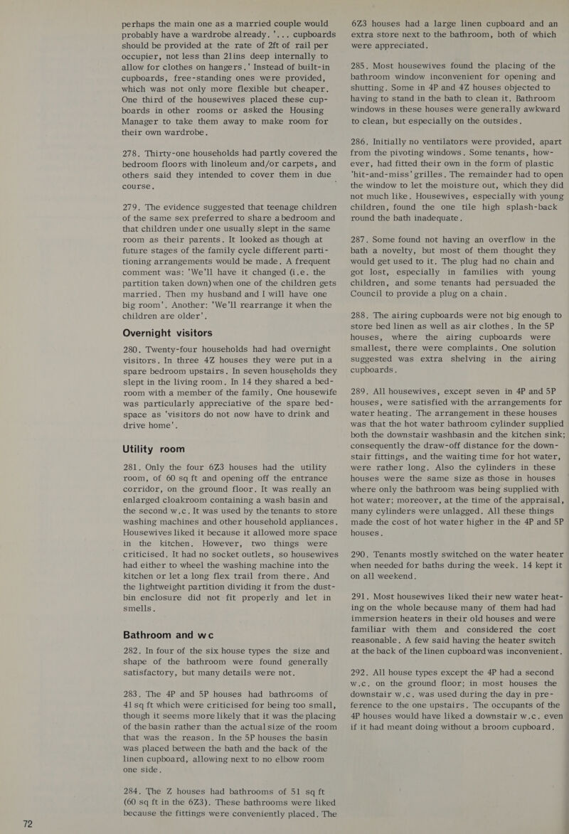 perhaps the main one as a married couple would probably have a wardrobe already. '... cupboards should be provided at the rate of 2ft of rail per occupier, not less than 2lins deep internally to allow for clothes on hangers.' Instead of built-in cupboards, free-standing ones were provided, which was not only more flexible but cheaper. One third of the housewives placed these cup- boards in other rooms or asked the Housing Manager to take them away to make room for their own wardrobe. 278. Thirty-one households had partly covered the bedroom floors with linoleum and/or carpets, and others said they intended to cover them in due course. 279. The evidence suggested that teenage children of the same sex preferred to share abedroom and that children under one usually slept in the same room as their parents. It looked as though at future stages of the family cycle different parti- tioning arrangements would be made. A frequent comment was: 'We'll have it changed (i.e. the partition taken down) when one of the children gets married. Then my husband and I will have one big room', Another: 'We'll rearrange it when the Overnight visitors 280. Twenty-four households had had overnight visitors. In three 4Z houses they were put ina spare bedroom upstairs. In seven households they slept in the living room. In 14 they shared a bed- room with a member of the family. One housewife was particularly appreciative of the spare bed- space as ‘visitors do not now have to drink and drive home’. Utility room 281. Only the four 6Z3 houses had the utility room, of 60 sq ft and opening off the entrance corridor, on the ground floor. It was really an enlarged cloakroom containing a wash basin and the second w.c. It was used by the tenants to store washing machines and other household appliances. Housewives liked it because it allowed more space in the kitchen. However, two things were criticised, It had no socket outlets, so housewives had either to wheel the washing machine into the kitchen or let a long flex trail from there. And the lightweight partition dividing it from the dust- bin enclosure did not fit properly and let in smells, Bathroom and wc 282. In four of the six house types the size and shape of the bathroom were found generally satisfactory, but many details were not. 283. The 4P and 5P houses had bathrooms of 41 sq ft which were criticised for being too small, though it seems more likely that it was the placing of the basin rather than the actual size of the room that was the reason. In the 5P houses the basin was placed between the bath and the back of the linen cupboard, allowing next to no elbow room one side. 284, The Z houses had bathrooms of 51 sq ft (60 sq ft in the 6Z3), These bathrooms were liked because the fittings were conveniently placed, The 6Z3 houses had a large linen cupboard and an extra store next to the bathroom, both of which were appreciated. 285. Most housewives found the placing of the bathroom window inconvenient for opening and shutting. Some in 4P and 4Z houses objected to having to stand in the bath to clean it. Bathroom windows in these houses were generally awkward to clean, but especially on the outsides. 286. Initially no ventilators were provided, apart from the pivoting windows. Some tenants, how- ever, had fitted their own in the form of plastic ‘hit-and-miss' grilles. The remainder had to open the window to let the moisture out, which they did not much like, Housewives, especially with young children, found the one tile high splash-back round the bath inadequate. 287. Some found not having an overflow in the bath a novelty, but most of them thought they would get used to it. The plug had no chain and got lost, especially in families with young children, and some tenants had persuaded the Council to provide a plug on a chain. store bed linen as well as air clothes. In the 5P houses, where the airing cupboards were smallest, there were complaints. One solution suggested was extra shelving in the airing cupboards. 289. All housewives, except seven in 4P and 5P houses, were satisfied with the arrangements for water heating. The arrangement in these houses was that the hot water bathroom cylinder supplied both the downstair washbasin and the kitchen sink; consequently the draw-off distance for the down- stair fittings, and the waiting time for hot water, were rather long. Also the cylinders in these houses were the same size as those in houses where only the bathroom was being supplied with hot water; moreover, at the time of the appraisal, many cylinders were unlagged. All these things made the cost of hot water higher in the 4P and 5P houses. 290. Tenants mostly switched on the water heater when needed for baths during the week. 14 kept it on all weekend. 291. Most housewives liked their new water heat- ing on the whole because many of them had had immersion heaters in their old houses and were familiar with them and considered the cost reasonable. A few said having the heater switch at the back of the linen cupboard was inconvenient. 292. All house types except the 4P had a second w.c. on the ground floor; in most houses the downstair w.c. was used during the day in pre- ference to the one upstairs. The occupants of the 4P houses would have liked a downstair w.c. even if it had meant doing without a broom cupboard.