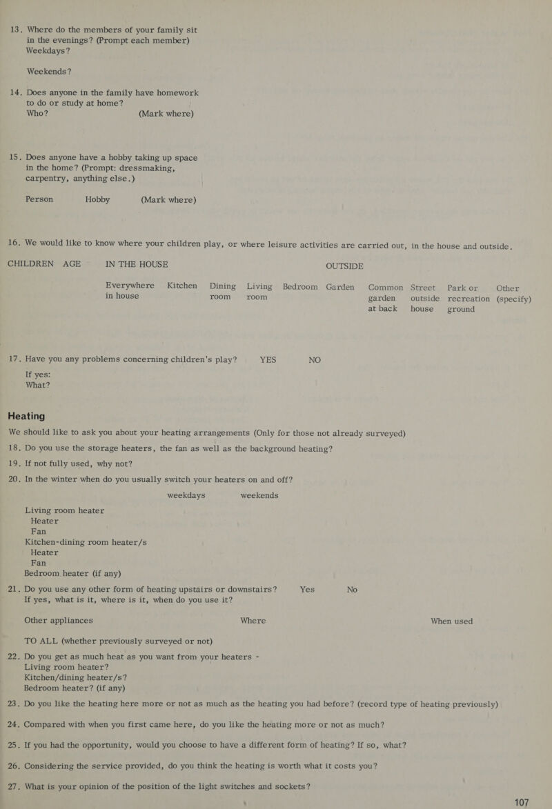 13. Where do the members of your family sit in the evenings? (Prompt each member) Weekdays? Weekends ? 14, Does anyone in the family have homework to do or study at home? Who? (Mark where) 15. Does anyone have a hobby taking up space in the home? (Prompt: dressmaking, carpentry, anything else.) Person Hobby (Mark where) 16. We would like to know where your children play, or where leisure activities are carried out, in the house and outside. CHILDREN AGE IN THE HOUSE OUTSIDE Everywhere Kitchen Dining Living Bedroom Garden Common Street Park or Other in house room room garden outside recreation (specify) at back house’ ground 17. Have you any problems concerning children's play? YES NO If yes: What? Heating We should like to ask you about your heating arrangements (Only for those not already surveyed) 18. Do you use the storage heaters, the fan as well as the background heating? 19. If not fully used, why not? 20. In the winter when do you usually switch your heaters on and off? weekdays weekends Living room heater Heater Fan Kitchen-dining room heater/s Heater Fan Bedroom heater (if any) 21. Do you use any other form of heating upstairs or downstairs? Yes No If yes, what is it, where is it, when do you use it? Other appliances Where When used TO ALL (whether previously surveyed or not) 22. Do you get as much heat as you want from your heaters - ' Living room heater? Kitchen/dining heater/s? Bedroom heater? (if any) 23. Do you like the heating here more or not as much as the heating you had before? (record type of heating previously) 24. Compared with when you first came here, do you like the heating more or not as much? 25. If you had the opportunity, would you choose to have a different form of heating? If so, what? 26. Considering the service provided, do you think the heating is worth what it costs you? 27. What is your opinion of the position of the light switches and sockets?