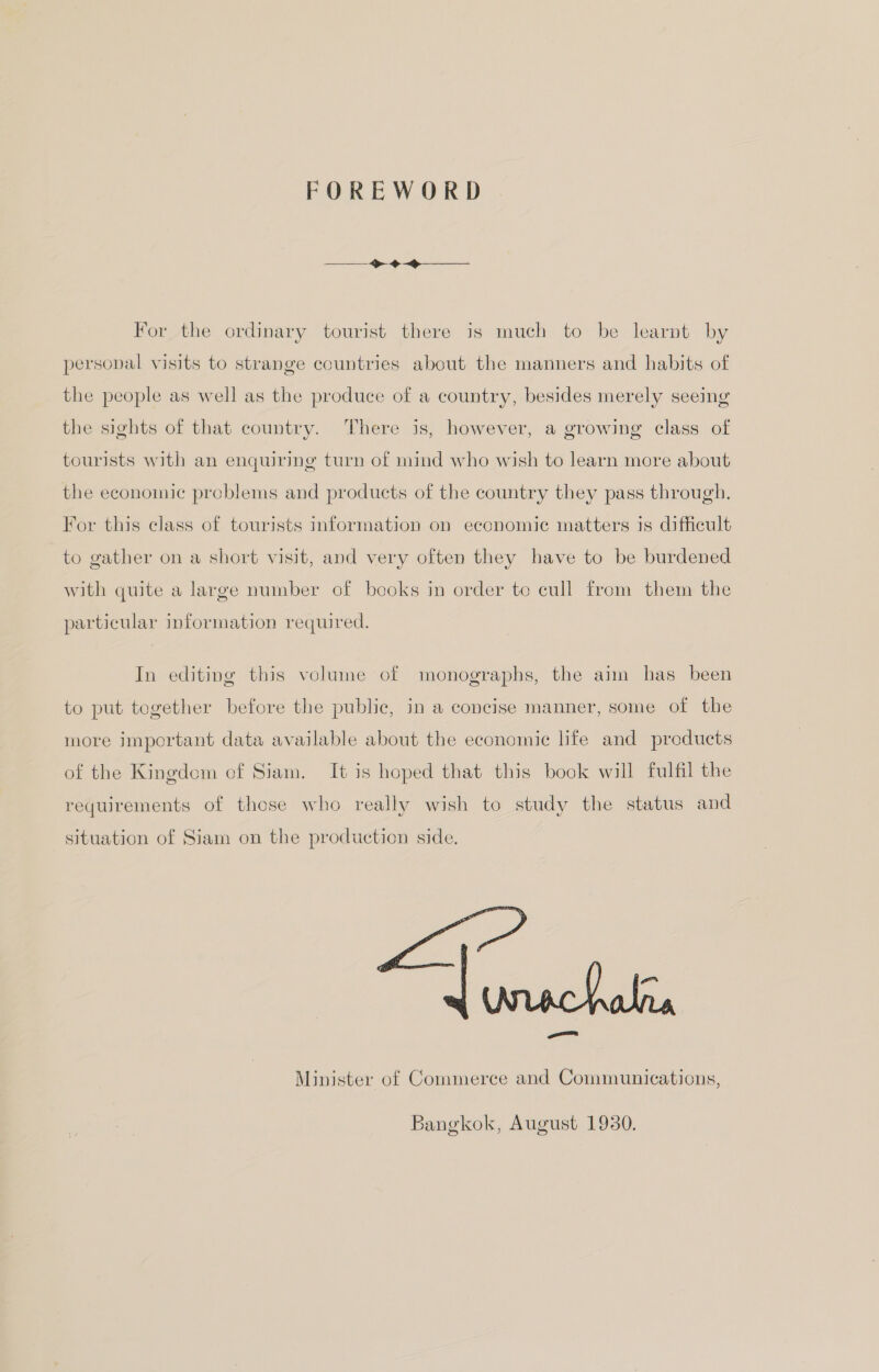 FOREWORD For the ordinary tourist there is much to be learnt by personal visits to strange countries about the manners and habits of the people as well as the produce of a country, besides merely seeing the sights of that country. There is, however, a growing class of tourists with an enquiring turn of mind who wish to learn more about the economic problems and products of the country they pass through. For this class of tourists information on economic matters is difficult to gather on a short visit, and very often they have to be burdened with quite a large number of books in order to cull from them the particular information required. In editing this volume of monographs, the aim has been to put together before the public, in a concise manner, some of the more important data available about the economic life and products of the Kingdom of Siam. It is hoped that this book will fulfil the requirements of those who really wish to study the status and situation of Siam on the production side. alis Minister of Commerce and Communications, am Bangkok, August 1930.