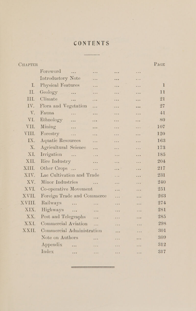 ATT, CONTENTS Foreword Introductory Note Physical Features Geology Climate Fauna Ethnology Mining Forestry Aquatic Resources Agricultural Science Irrigation Rice Industry Other Crops ... a Lae Cultivation and Trad Minor Industries Co-operative Movement Foreign Trade and Commerce Railways Highways Post and Telegraphs Commercial Aviation Commercial Administration Note on Authors Appendix Index  21 4] 80 107 120 165 173 185 204 217 231 240 251 263 274 281 285 298 301 309 312 317