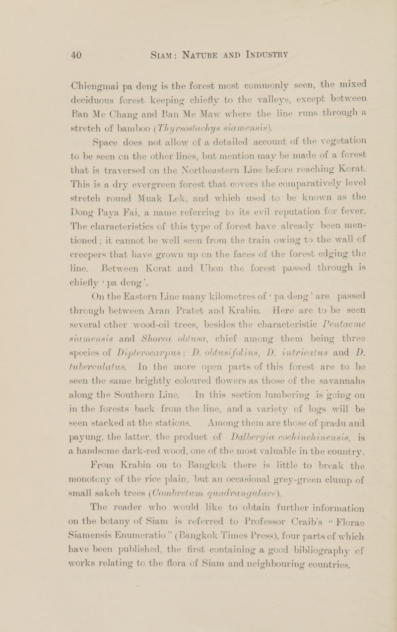 Chiengmai pa deng is the forest most commonly seen, the mixed deciduous forest keeping chiefly to the valleys, except between Ban Me Chang and Ban Me Maw where the line runs through a stretch of bamboo (Thyrsostachys svamensis). Space does not allow of a detailed account of the vegetation to be seen on the other lines, but mention may be made of a forest that is traversed on the Northeastern Line before reaching Korat. This is a dry evergreen forest that covers the comparatively level stretch round Muak Lek, and which used to be known as the Dong Paya Fai, a name referring to its evil reputation for fever. The characteristics of this type of forest have already been men- tioned ; it cannot be well seen from the train owing to the wall of creepers that have grown up on the faces of the forest edging the line. Between Korat and Ubon the forest passed through is chiefly ‘pa deng’. On the Eastern Line many kilometres of ‘ pa deng’ are passed through between Aran Pratet and Krabin. Here are to be seen several other wood-oil trees, besides the characteristic Pentacme siumensis and Shorea obtwsa, chief among them being three species of Dipterocarpus: D. obtusifolius, D. intricatus and D. twberculatus. In the more open parts of this forest are to be seen the same brightly coloured flowers as those of the savannahs along the Southern Line. In this section lumbering is going on in the forests back from the line, and a variety of logs will be seen stacked at the stations. | Among them are those of pradu and payung, the latter, the produet of Dalbergia cochinchinensis, is a handsome dark-red wood, one of the most valuable in the country. From Krabin on to Bangkok there is little to break the monotony of the rice plain, but an occasional grey-green clump of small sakeh trees (Combretum quadrangulare). The reader who would like to obtain further information on the botany of Siam is referred to Professor Craib’s “ Florae Siamensis Enumeratio” (Bangkok Times Press), four parts of which have been published, the first containing a good bibliography of works relating to the flora of Siam and neighbouring countries,