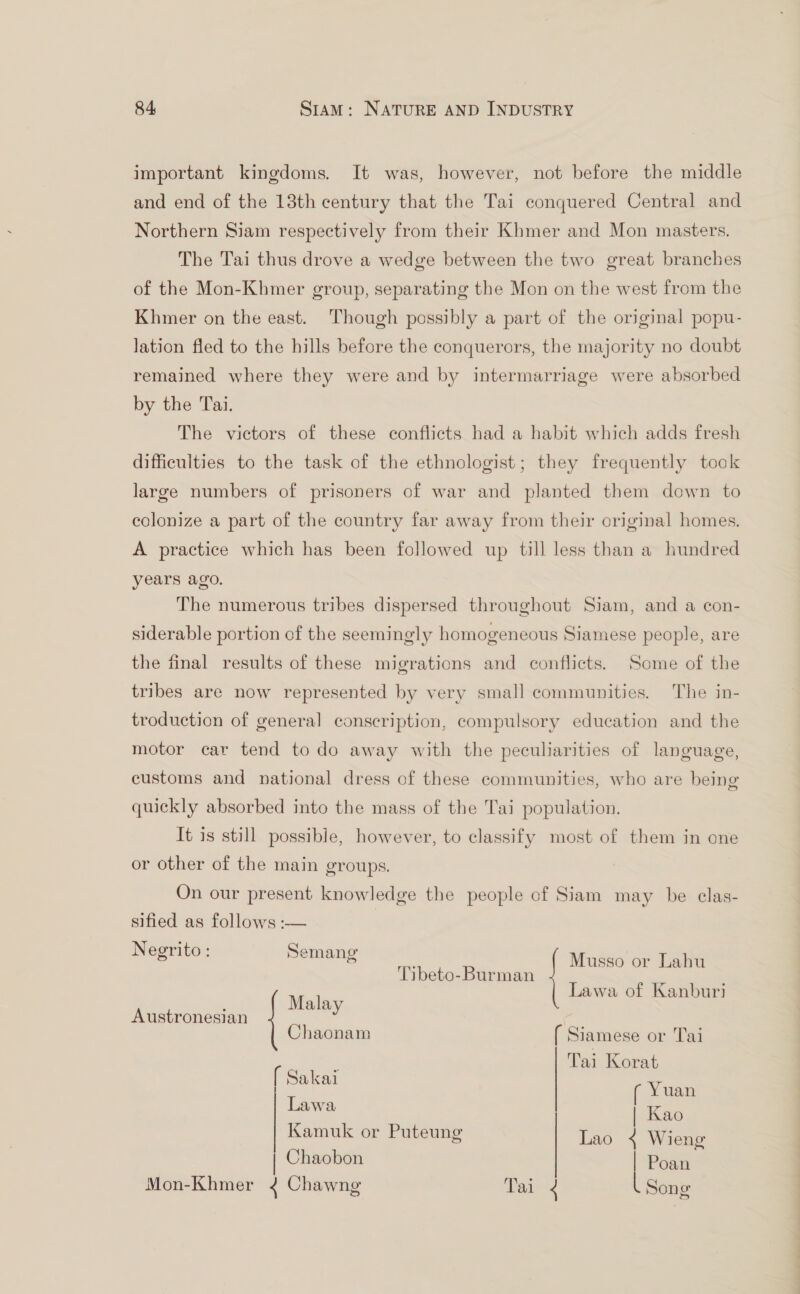 important kingdoms. It was, however, not before the middle and end of the 13th century that the Tai conquered Central and Northern Siam respectively from their Khmer and Mon masters. The Tai thus drove a wedge between the two great branches of the Mon-Khmer group, separating the Mon on the west from the Khmer on the east. Though possibly a part of the original popu- lation fled to the hills before the conquerors, the majority no doubt remained where they were and by intermarriage were absorbed by the Tai. The victors of these conflicts had a habit which adds fresh difficulties to the task of the ethnologist; they frequently took large numbers of prisoners of war and planted them down to colonize a part of the country far away from their original homes. A practice which has been followed up till less than a hundred years ago. The numerous tribes dispersed throughout Siam, and a con- siderable portion of the seemingly homogeneous Siamese people, are the final results of these migrations and conflicts. Some of the tribes are now represented by very small communities. The in- troduction of general conscription, compulsory education and the motor car tend to do away with the peculiarities of language, customs and national dress of these communities, who are being quickly absorbed into the mass of the Tai population. It is still possible, however, to classify most of them in one or other of the main groups. On our present knowledge the people of Siam may be clas- sified as follows :—  Negrito: Semang gs yemang ibe Musso or Lahu Tibeto-Burman i Lawa of Kanburi Malay Austronesian qe Chacnam ( Siamese or Tai ghia Tai Korat aka . ¢ Yuan awa | | Kao Kamuk or Puteung Lao 4 Wieng | Chaobon | Poan  Mon-Khmer &lt;¢ Chawng Tai 4 Song