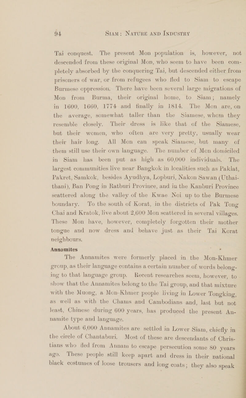 Tai conquest. The present Mon population is, however, not descended from these original Mon, who seem to have been com- pletely absorbed by the conquering Tai, but descended either from prisoners of war, or from refugees who fled to Siam to escape Burmese oppression. There have been several large migrations of Mon from Burma, their origimal home, to Siam; namely in 1600, 1660, 1774 and finally in 1814. The Mon are, on the average, somewhat taller than the Siamese, whom they resemble closely. Their dress is like that of the Siamese, but their women, who often are very pretty, usually wear their hair long. All Mon can speak Siamese, but many of them still use their own language. ‘The number of Mon domiciled in Siam has been put as high as 60,000 individuals. The largest communities live near Bangkok in localities such as Paklat, Pakret, Samkok, besides Ayudhya, Lopburi, Nakon Sawan (Uthai- thani), Ban Pong in Ratburi Province, and in the Kanburi Province scattered along the valley of the Kwae Noi up to the Burmese boundary. To the south of Korat, in the districts of Pak Tong Chai and Kratok, live about 2,600 Mon scattered in several villages. These Mon have, however, completely forgotten their mother tongue and now dress and behave just as their Tai Korat neighbours. © Annamites The Annamites were formerly placed in the Mon-Khmer group, as their language contains a certain number of words belong- show that the Annamites belong to the Tai group, and that mixture with the Muong, a Mon-Khmer people living in Lower Tongking, as well as with the Chams and Cambodians and, last but not least, Chinese during 600 years, has produced the present An- namite type and language. About 6,000 Annamites are settled in Lower Siam, chiefly in the eirele of Chantaburi. Most. of these are descendants of Chris- tians who fed from Annam to escape persecution some 80 years ago. These people still keep apart and dress in their national black costumes of loose trousers and long coats; they also speak ——————