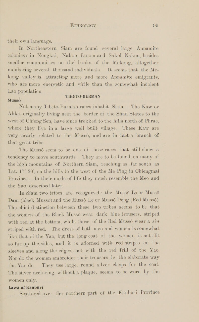 their own language. In Northeastern Siam are found several large Annamite colonies: in Nongkai, Nakon Panom and Sakol Nakon, besides smaller communities on the banks of the Mekong, altogether numbering several thousand individuals. It seems that the Me- kong valley is attracting more and more Annamite emigrants, who are more energetic and virile than the somewhat indolent Lao population, i TIBETO-BURMAN Musso Not many Tibeto-Burman races inhabit Siam. The Kaw ox Ahka, originally living near the border of the Shan States to the west of Chieng Sen, have since trekked to the hills north of Phrae, where they live ina large well built village. These Kaw are very nearly related to the Mussé, and are in fact a branch of that great tribe. The Muss6 seem to be one of those races that still show a tendency to move southwards. They are to be found on many of the high mountains of Northern Siam, reaching as far south as Lat. 17° 30’, on the hills to the west of the Me Ping in Chiengmai Province. In their mode of life they much resemble the Meo and the Yao, described later. In Siam two tribes are recognized: the Muss6 La or Mussé Dam (black Muss6) and the Muss6 Le or Mussé Deng (Red Mussd). The chief distinction between these two tribes seems to be that the women of the Black Muss6é wear dark blue trousers, striped with red at the bottom, while those of the Red Mussé wear a sim striped with red. The dress of both men and women is somewhat like that of the Yao, but the long coat of the woman is not slit so far up the sides, and it is adorned with red stripes on the sleeves and along the edges, not with the red frill of the Yao. Nor do the women embroider their trousers in the elaborate way the Yaodo. They use large, round silver clasps for the coat. The silver neck-ring, without a plaque, seems to be worn by the women only. Lawa of Kanburi Scattered over the northern part of the Kanburi Province