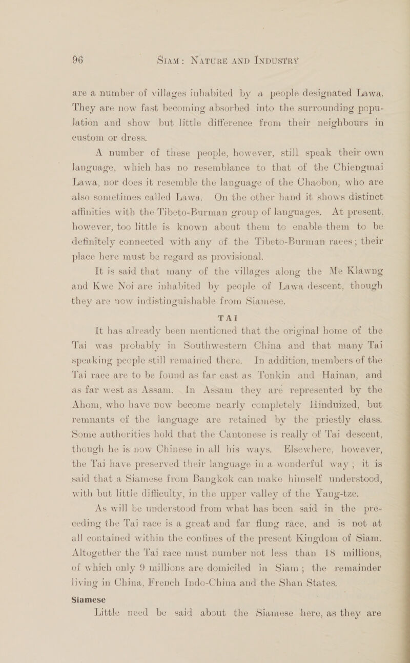 are a number of villages inhabited by a people designated Lawa. They are now fast becoming absorbed into the surrounding popu- lation and show but little difference from their neighbours in custom or dress. A number of these people, however, still speak their own language, which has no resemblance to that of the Chiengmai Lawa, nor does it resemble the language of the Chaobon, who are also sometimes called Lawa. On the other hand it shows distinct affinities with the Tibeto-Burman group of languages. At present. however, too little is known about them to enable them to be definitely connected with any of the Tibeto-Burman races; their place here must be regard as provisional. It is said that many of the villages along the Me Klawng and Kwe Noi are inhabited by people of Lawa descent, though they are now indistinguishable from Siamese. TAI It has already been mentioned that the original home of the Tai was probably in Southwestern China and that many Tai speaking people still remained there. In addition, members of the Tai race are to be found as far east as Tonkin and Hainan, and as far west as Assam. In Assam they are represented by the Ahom, who have now become nearly completely Hinduized, but remnants of the language are retained by the priestly class. Some authorities hold that the Cantonese is really of Tai descent, though he is now Chinese in all his ways. Elsewhere, however, the Tai have preserved their language in a wonderful way; it is said that a Siamese from Bangkok can make himself understood, with but little difficulty, in the upper valley of the Yang-tze. As will be understood from what has been said in the pre- ceding the Tai race is a great and far flung race, and is not at all contained within the confines of the present Kingdom of Siam. Altogether the Tai race must number not Jess than 18 millions, of which only 9 millions are domiciled in Siam; the remainder living in China, French Indo-China and the Shan States. Siamese Little need be said about the Siamese here, as they are 