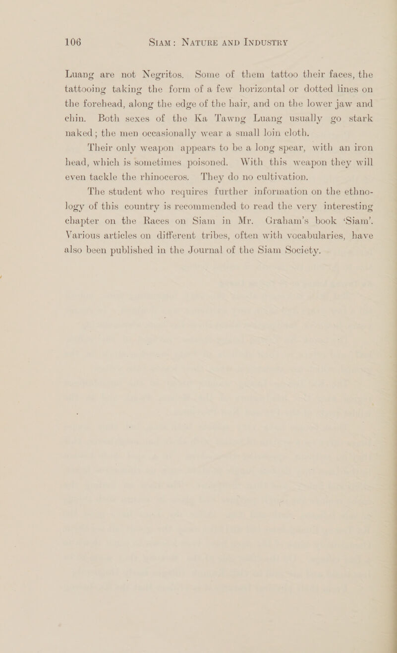 Luang are not Negritos. Some of them tattoo their faces, the tattooing taking the form of a few horizontal or dotted lines on the forehead, along the edge of the hair, and on the lower jaw and chin. Both sexes of the Ka Tawng Luang usually go stark naked; the men occasionally wear a small loin cloth. Their only weapon appears to be a long spear, with an iron head, which js sometimes poisoned. With this weapon they will even tackle the rhinoceros. They do no cultivation. The student who requires further information on the ethno- logy of this country is recommended to read the very interesting chapter on the Races on Siam in Mr. Graham’s book ‘Siam’, Various articles on different tribes, often with vocabularies, have also been published in the Journal of the Siam Society. ea i a a