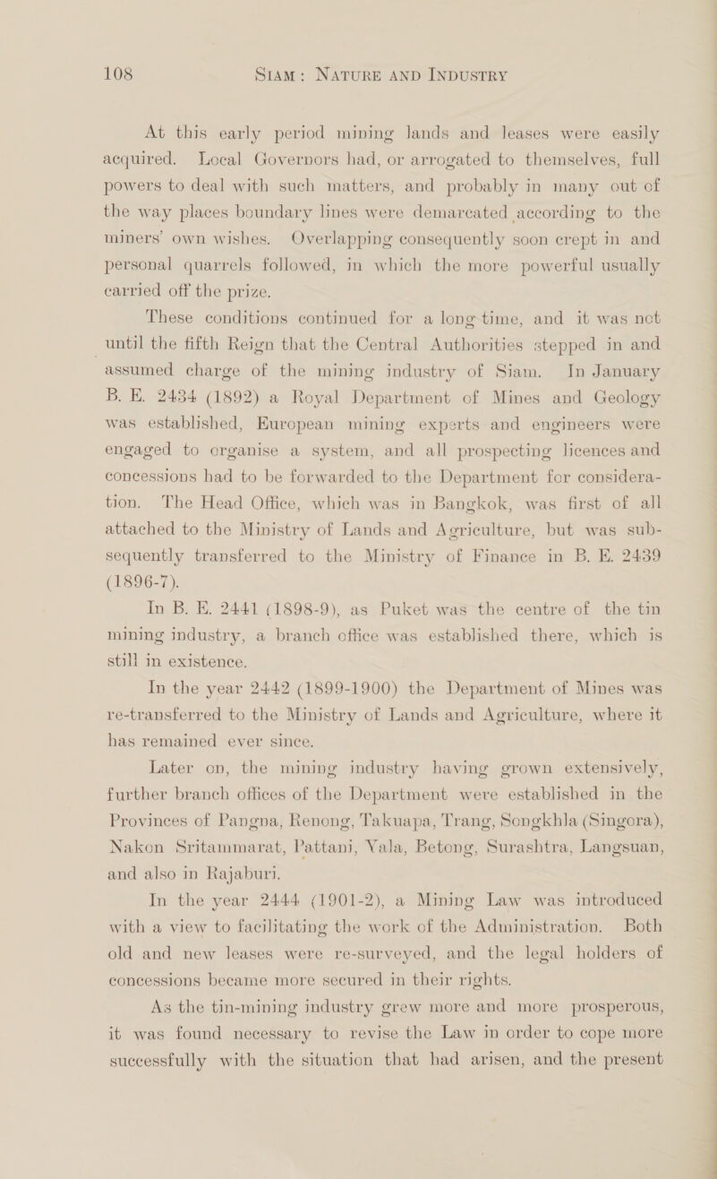 At this early period mining lands and leases were easily acquired. Local Governors had, or arrogated to themselves, full powers to deal with such matters, and probably in many out of the way places boundary lines were demarcated according to the miners’ own wishes. Overlapping consequently soon crept in and personal quarrels followed, in which the more powerful usually carried off the prize. These conditions continued for a long time, and it was not until the fifth Reign that the Central Authorities stepped in and assumed charge of the mining industry of Siam. In January B. E. 2434 (1892) a Royal Department of Mines and Geology was established, European mining experts and engineers were engaged to organise a system, and all prospecting licences and concessions had to be forwarded to the Department for considera- tion. The Head Office, which was in Bangkok, was first of all attached to the Ministry of Lands and Agriculture, but was sub- sequently transferred to the Ministry of Finance in B. E. 2439 (1896-7). In B. E. 2441 (1898-9), as Puket was the centre of the tin mining industry, a branch office was established there, which is still in existence. In the year 2442 (1899-1900) the Department of Mines was re-transferred to the Ministry of Lands and Agriculture, where it has remained ever since. Later on, the mining industry having grown extensively, further branch offices of the Department were established in the Provinces of Pangna, Renong, Takuapa, Trang, Songkhla (Singora), Nakon Sritammarat, Pattani, Vala, Betong, Surashtra, Langsuan, and also in Rajaburi. In the year 2444 (1901-2), a Mining Law was introduced with a view to facilitating the work of the Administration. Both old and new leases were re-surveyed, and the legal holders of concessions became more secured in their rights. As the tin-mining industry grew more and more prosperous, it was found necessary to revise the Law in order to cope more successfully with the situation that had arisen, and the present