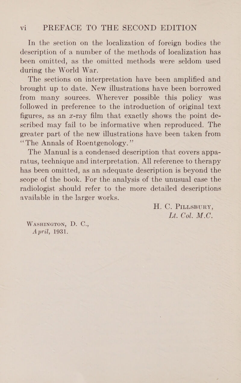 In the section on the localization of foreign bodies the description of a number of the methods of localization has been omitted, as the omitted methods were seldom used during the World War. The sections on interpretation have been amplified and brought up to date. New illustrations have been borrowed from many sources. Wherever possible this policy was followed in preference to the introduction of original text figures, as an x-ray film that exactly shows the point de- scribed may fail to be informative when reproduced. The greater part of the new illustrations have been taken from “The Annals of Roentgenology.”’ The Manual is a condensed description that covers appa- ratus, technique and interpretation. All reference to therapy has been omitted, as an adequate description is beyond the scope of the book. For the analysis of the unusual case the radiologist should refer to the more detailed descriptions available in the larger works. H. C. PILLsBurY, Ls Col. MOC: WasuinetTon, D. C., Apri, 1931,