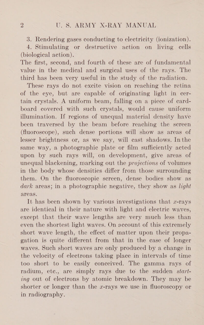 3. Rendering gases conducting to electricity (ionization). 4. Stimulating or destructive action on living cells (biological action). The first, second, and fourth of these are of fundamental value in the medical and surgical uses of the rays. The third has been very useful in the study of the radiation. These rays do not excite vision on reaching the retina of the eye, but are capable of originating light in cer- tain crystals. A uniform beam, falling on a piece of card- board covered with such crystals, would cause uniform illumination. If regions of unequal material density have been traversed by the beam before reaching the screen (fluoroscope), such dense portions will show as areas of lesser brightness or, as we say, will cast shadows. Inthe same way, a photographic plate or film sufficiently acted upon by such rays will, on development, give areas of unequal blackening, marking out the projections of volumes in the body whose densities differ from those surrounding them. On the fluoroscopic screen, dense bodies show as dark areas; in a photographic negative, they show as light areas. It has been shown by various investigations that 2-rays are identical in their nature with light and electric waves, except that their wave lengths are very much less than even the shortest light waves. On account of this extremely short wave length, the effect of matter upon their propa- gation is quite different from that in the case of longer waves. Such short waves are only produced by a change in the velocity of electrons taking place in intervals of time too short to be easily conceived. The gamma rays of radium, etc., are simply rays due to the sudden start- ing out of electrons by atomic breakdown. They may be shorter or longer than the x-rays we use in fluoroscopy or in radiography.