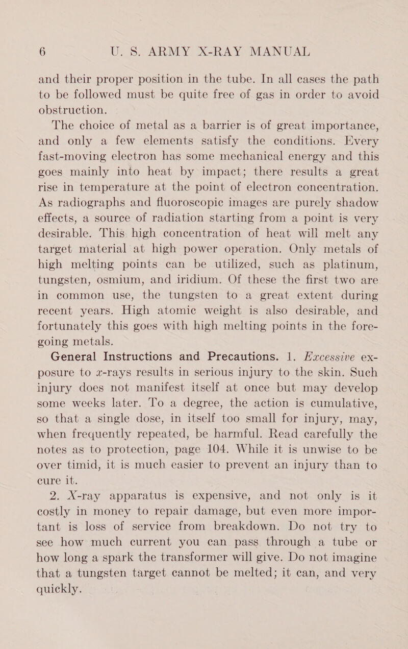 and their proper position in the tube. In all cases the path to be followed must be quite free of gas in order to avoid obstruction. The choice of metal as a barrier is of great importance, and only a few elements satisfy the conditions. Every fast-moving electron has some mechanical energy and this goes mainly into heat by impact; there results a great rise in temperature at the point of electron concentration. As radiographs and fluoroscopic images are purely shadow effects, a source of radiation starting from a point is very desirable. This high concentration of heat will melt any target material at high power operation. Only metals of high melting points can be utilized, such as platinum, tungsten, osmium, and iridium. Of these the first two are in common use, the tungsten to a great extent during recent years. High atomic weight is also desirable, and fortunately this goes with high melting points in the fore- going metals. General Instructions and Precautions. 1. Hxcessive ex- posure to 2-rays results in serious injury to the skin. Such injury does not manifest itself at once but may develop some weeks later. To a degree, the action is cumulative, so that a single dose, in itself too small for injury, may, when frequently repeated, be harmful. Read carefully the notes as to protection, page 104. While it is unwise to be over timid, it is much easier to prevent an injury than to cure it. 2. X-ray apparatus is expensive, and not only is it costly in money to repair damage, but even more impor- tant is loss of service from breakdown. Do not try to see how much current you can pass through a tube or how long a spark the transformer will give. Do not imagine that a tungsten target cannot be melted; it can, and very quickly.