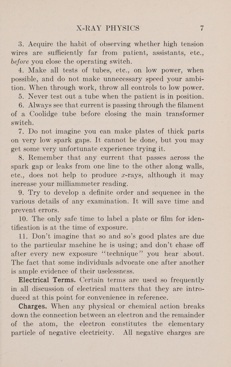 3. Acquire the habit of observing whether high tension wires are sufficiently far from patient, assistants, etc., before you close the operating switch. 4. Make all tests of tubes, etc., on low power, when possible, and do not make unnecessary speed your ambi- tion. When through work, throw all controls to low power. 5. Never test out a tube when the patient is in position. 6. Always see that current is passing through the filament of a Coolidge tube before closing the main transformer switch. 7. Do not imagine you can make plates of thick parts on very low spark gaps. It cannot be done, but you may get some very unfortunate experience trying it. 8. Remember that any current that passes across the spark gap or leaks from one line to the other along walls, ete., does not help to produce a-rays, although it may increase your milliammeter reading. : 9. Try to develop a definite order and sequence in the various details of any examination. It will save time and prevent errors. 10. The only safe time to label a plate or film for iden- tification is at the time of exposure. 11. Don’t imagine that so and so’s good plates are due to the particular machine he is using; and don’t chase off after every new exposure ‘“‘technique’’ you hear about. The fact that some individuals advocate one after another is ample evidence of their uselessness. Electrical Terms. Certain terms are used so frequently in all discussion of electrical matters that they are intro- duced at this point for convenience in reference. Charges. When any physical or chemical action breaks down the connection between an electron and the remainder of the atom, the electron constitutes the elementary particle of negative electricity. All negative charges are