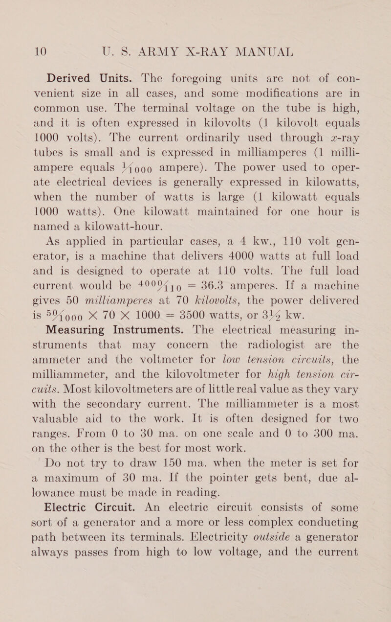 Derived Units. The foregoing units are not of con- venient size in all cases, and some modifications are in common use. The terminal voltage on the tube is high, and it is often expressed in kilovolts (1 kilovolt equals 1000 volts). The current ordinarily used through z-ray tubes is small and is expressed in milliamperes (1 milli- ampere equals 14999 ampere). The power used to oper- ate electrical devices is generally expressed in kilowatts, when the number of watts is large (1 kilowatt equals 1000 watts). One kilowatt maintained for one hour is named a kilowatt-hour. As applied in particular cases, a 4 kw., 110 volt gen- erator, is a machine that delivers 4000 watts at full load and is designed to operate at 110 volts. The full load current would be 49997,9 = 36.3 amperes. If a machine gives 50 milliamperes at 70 kilovolts, the power delivered is 5% 990 X 70 X 1000 = 3500 watts, or 314 kw. Measuring Instruments. The electrical measuring in- struments that may concern the radiologist are the ammeter and the voltmeter for low tension circuits, the milliammeter, and the kilovoltmeter for high tension ctr- cuits. Most kilovoltmeters are of little real value as they vary with the secondary current. The milliammeter is a most valuable aid to the work. It is often designed for two ranges. From 0 to 30 ma. on one scale and 0 to 300 ma. on the other is the best for most work. Do not try to draw 150 ma. when the meter is set for a maximum of 30 ma. If the pointer gets bent, due al- lowance must be made in reading. Electric Circuit. An electric circuit consists of some sort of a generator and a more or less complex conducting path between its terminals. Electricity outside a generator always passes from high to low voltage, and the current