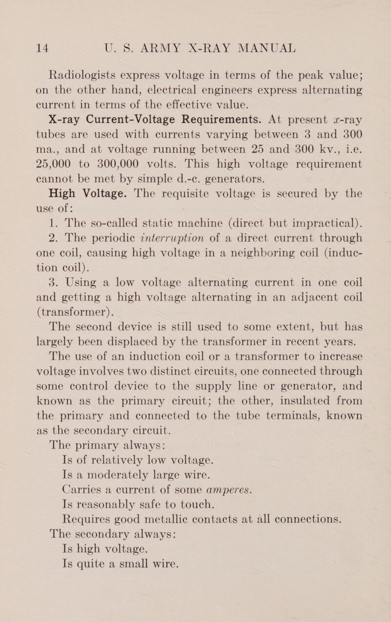 Radiologists express voltage in terms of the peak value; on the other hand, electrical engineers express alternating current in terms of the effective value. X-ray Current-Voltage Requirements. At present 2-ray tubes are used with currents varying between 3 and 300 ma., and at voltage running between 25 and 300 kv., i.e. 25,000 to 300,000 volts. This high voltage requirement cannot be met by simple d.-c. generators. High Voltage. The requisite voltage is secured by the use of: 1. The so-called static machine (direct but impractical). 2. The periodic znterruption of a direct current through one coil, causing high voltage in a neighboring coil (induc- tion coil). 3. Using a low voltage alternating current in one coil and getting a high voltage alternating in an adjacent coil (transformer). The second device is still used to some extent, but has largely been displaced by the transformer in recent years. The use of an induction coil or a transformer to increase voltage involves two distinct circuits, one connected through some control device to the supply line or generator, and known as the primary circuit; the other, insulated from the primary and connected to the tube terminals, known as the secondary circuit. The primary always: Is of relatively low voltage. Is a moderately large wire. Carries a current of some amperes. Is reasonably safe to touch. Requires good metallic contacts at all connections. The secondary always: Is high voltage. Is quite a small wire.