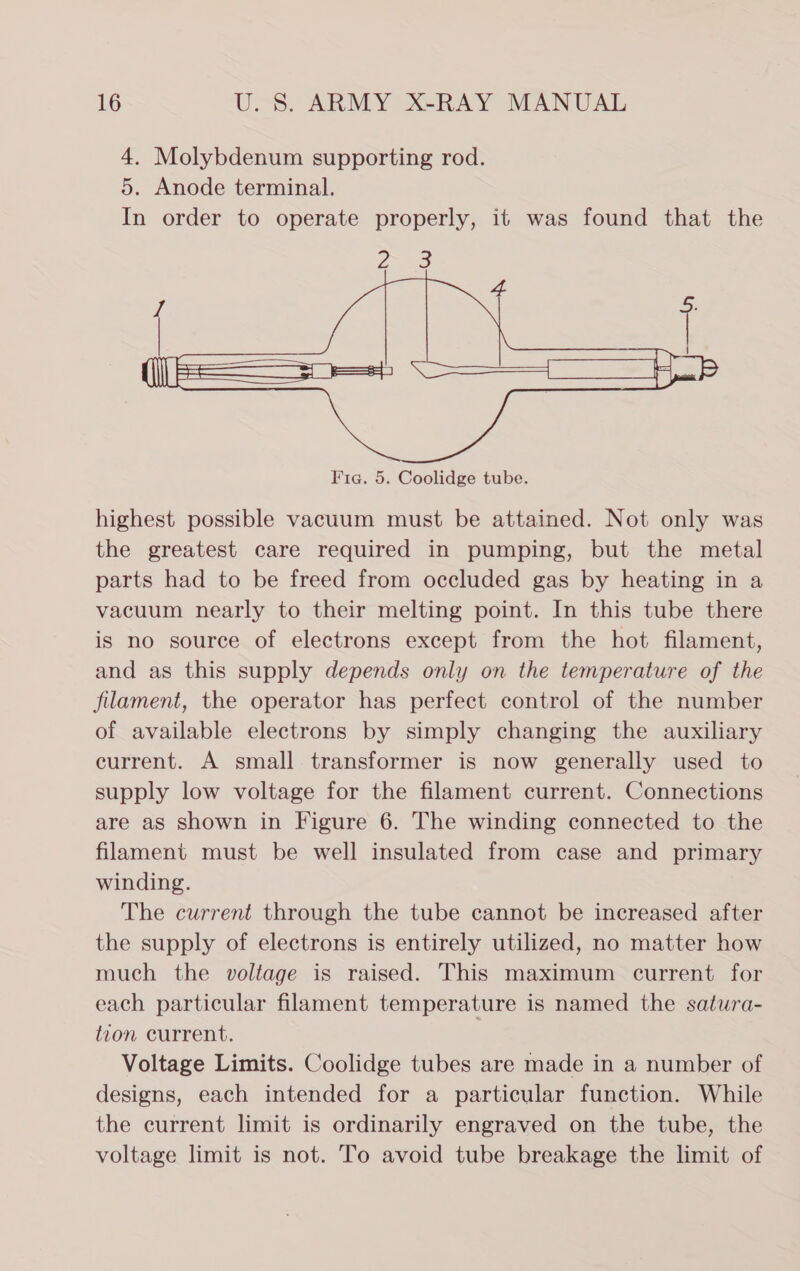 4. Molybdenum supporting rod. 5. Anode terminal. In order to operate properly, it was found that the  highest possible vacuum must be attained. Not only was the greatest care required in pumping, but the metal parts had to be freed from occluded gas by heating in a vacuum nearly to their melting point. In this tube there is no source of electrons except from the hot filament, and as this supply depends only on the temperature of the filament, the operator has perfect control of the number of available electrons by simply changing the auxiliary current. A small transformer is now generally used to supply low voltage for the filament current. Connections are as shown in Figure 6. The winding connected to the filament must be well insulated from case and primary winding. The current through the tube cannot be increased after the supply of electrons is entirely utilized, no matter how much the voltage is raised. This maximum current for each particular filament temperature is named the satura- tzon current. Voltage Limits. Coolidge tubes are made in a number of designs, each intended for a particular function. While the current limit is ordinarily engraved on the tube, the voltage limit is not. To avoid tube breakage the limit of